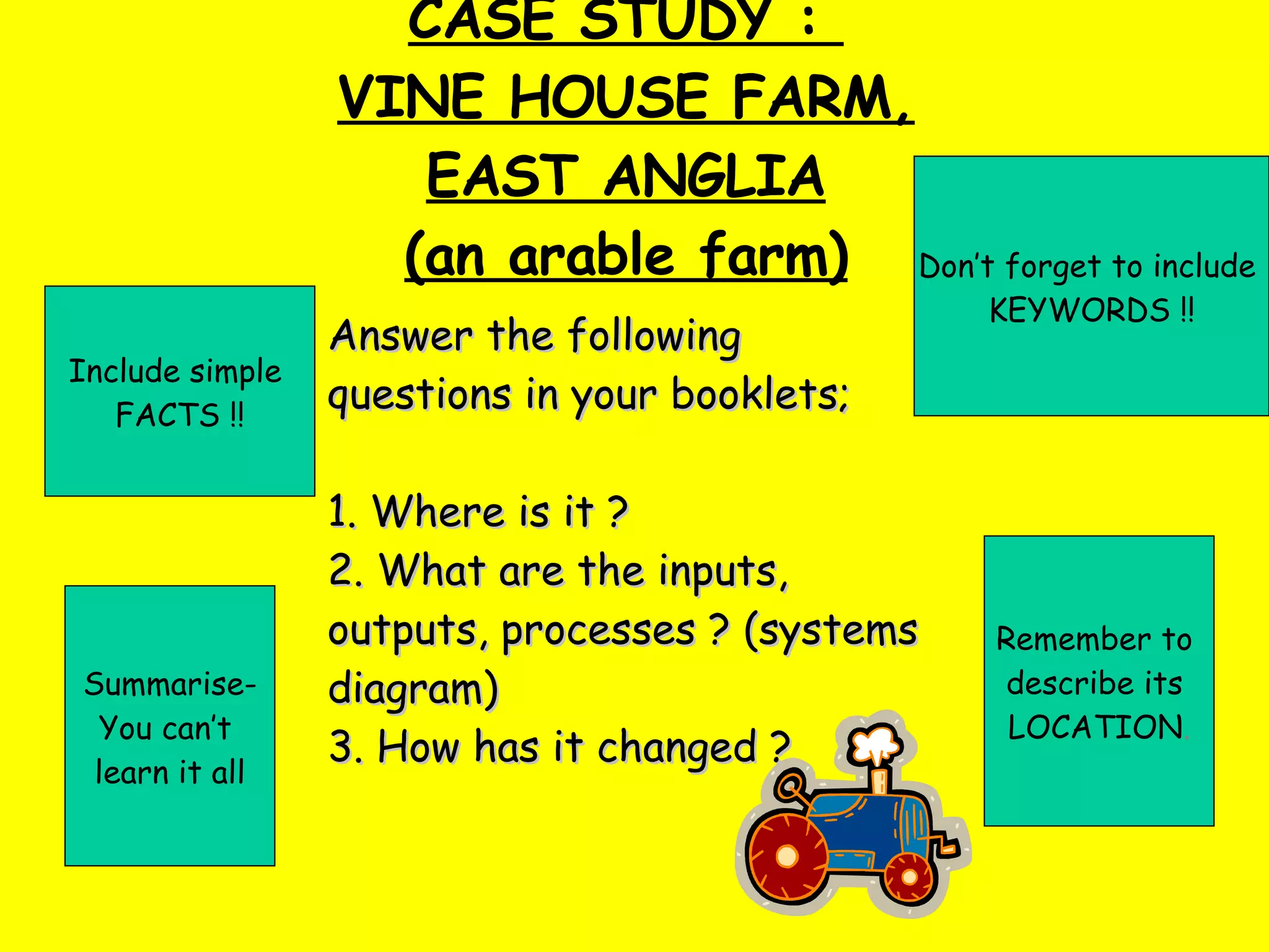 CASE STUDY :  VINE HOUSE FARM, EAST ANGLIA (an arable farm) Don’t forget to include  KEYWORDS !! Include simple  FACTS !! Remember to  describe its  LOCATION . Summarise- You can’t  learn it all Answer the following questions in your booklets; 1. Where is it ?  2. What are the inputs, outputs, processes ? (systems diagram) 3. How has it changed ?   