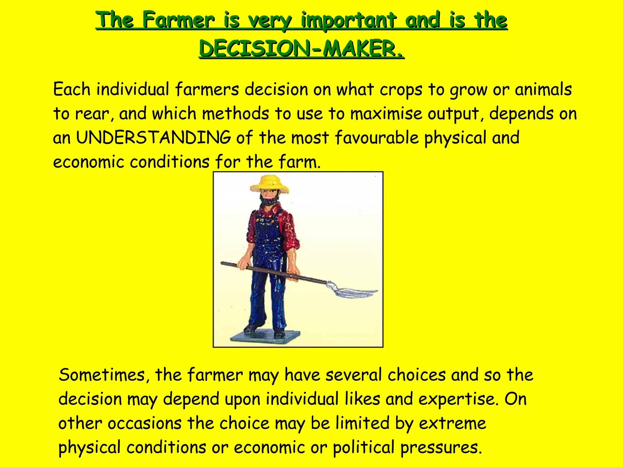 The Farmer is very important and is the DECISION-MAKER. Each individual farmers decision on what crops to grow or animals to rear, and which methods to use to maximise output, depends on an UNDERSTANDING of the most favourable physical and economic conditions for the farm. Sometimes, the farmer may have several choices and so the decision may depend upon individual likes and expertise. On other occasions the choice may be limited by extreme physical conditions or economic or political pressures. 