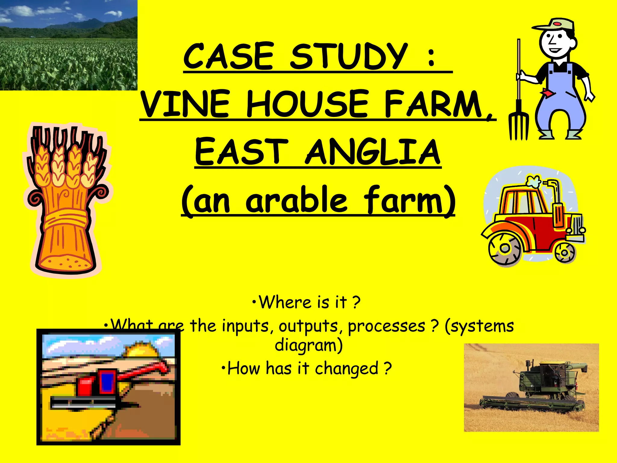 CASE STUDY :  VINE HOUSE FARM, EAST ANGLIA (an arable farm) Where is it ?  What are the inputs, outputs, processes ? (systems diagram) How has it changed ?   