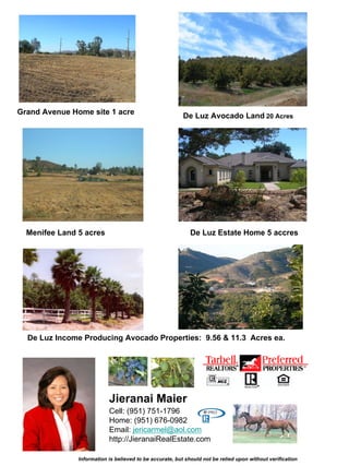 Grand Avenue Home site 1 acre                             De Luz Avocado Land 20 Acres




  Menifee Land 5 acres                                      De Luz Estate Home 5 accres




  De Luz Income Producing Avocado Properties: 9.56 & 11.3 Acres ea.




                           Jieranai Maier
                           Cell: (951) 751-1796
                           Home: (951) 676-0982
                           Email: jericarmel@aol.com
                           http://JieranaiRealEstate.com

               Information is believed to be accurate, but should not be relied upon without verification
 