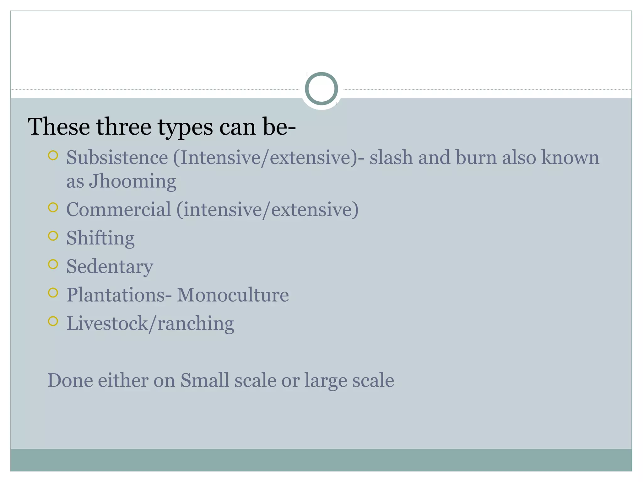 These three types can be-
 Subsistence (Intensive/extensive)- slash and burn also known
as Jhooming
 Commercial (intensive/extensive)
 Shifting
 Sedentary
 Plantations- Monoculture
 Livestock/ranching
Done either on Small scale or large scale
 