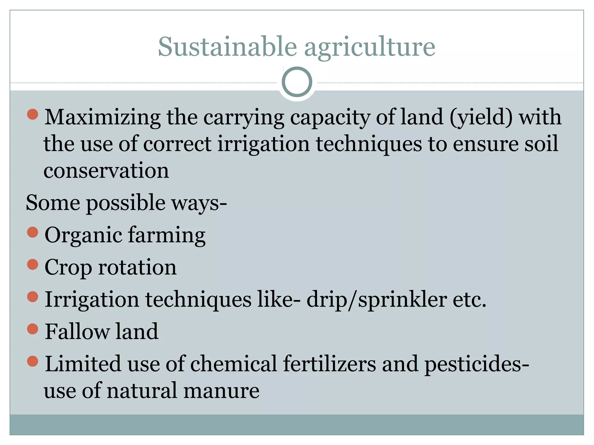 Sustainable agriculture
Maximizing the carrying capacity of land (yield) with
the use of correct irrigation techniques to ensure soil
conservation
Some possible ways-
Organic farming
Crop rotation
Irrigation techniques like- drip/sprinkler etc.
Fallow land
Limited use of chemical fertilizers and pesticides-
use of natural manure
 