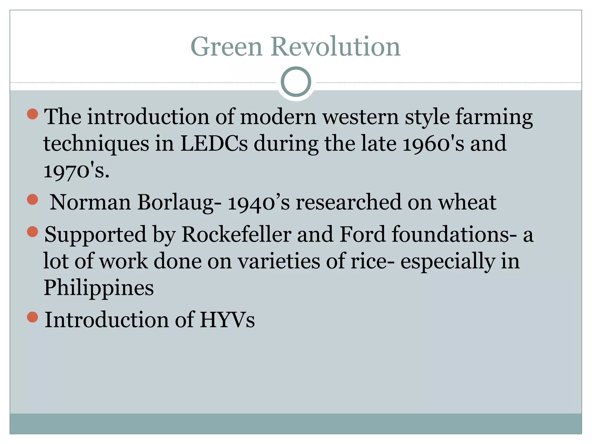 Green Revolution
The introduction of modern western style farming
techniques in LEDCs during the late 1960's and
1970's.
 Norman Borlaug- 1940’s researched on wheat
Supported by Rockefeller and Ford foundations- a
lot of work done on varieties of rice- especially in
Philippines
Introduction of HYVs
 
