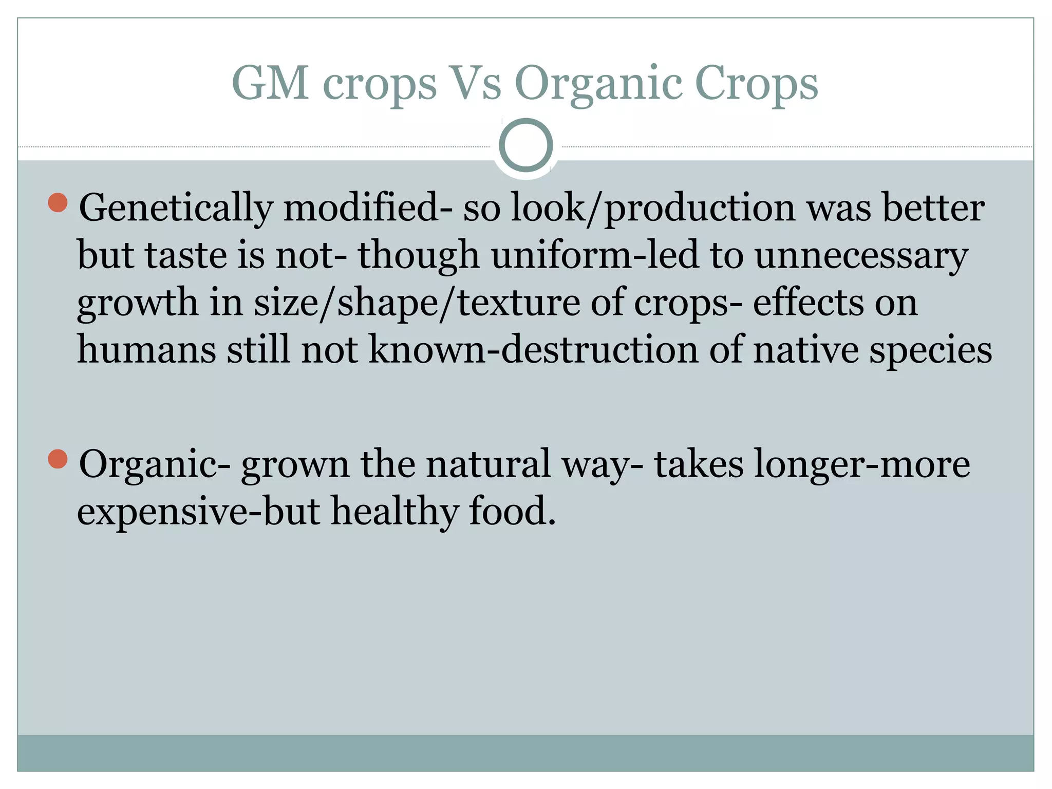 GM crops Vs Organic Crops
Genetically modified- so look/production was better
but taste is not- though uniform-led to unnecessary
growth in size/shape/texture of crops- effects on
humans still not known-destruction of native species
Organic- grown the natural way- takes longer-more
expensive-but healthy food.
 