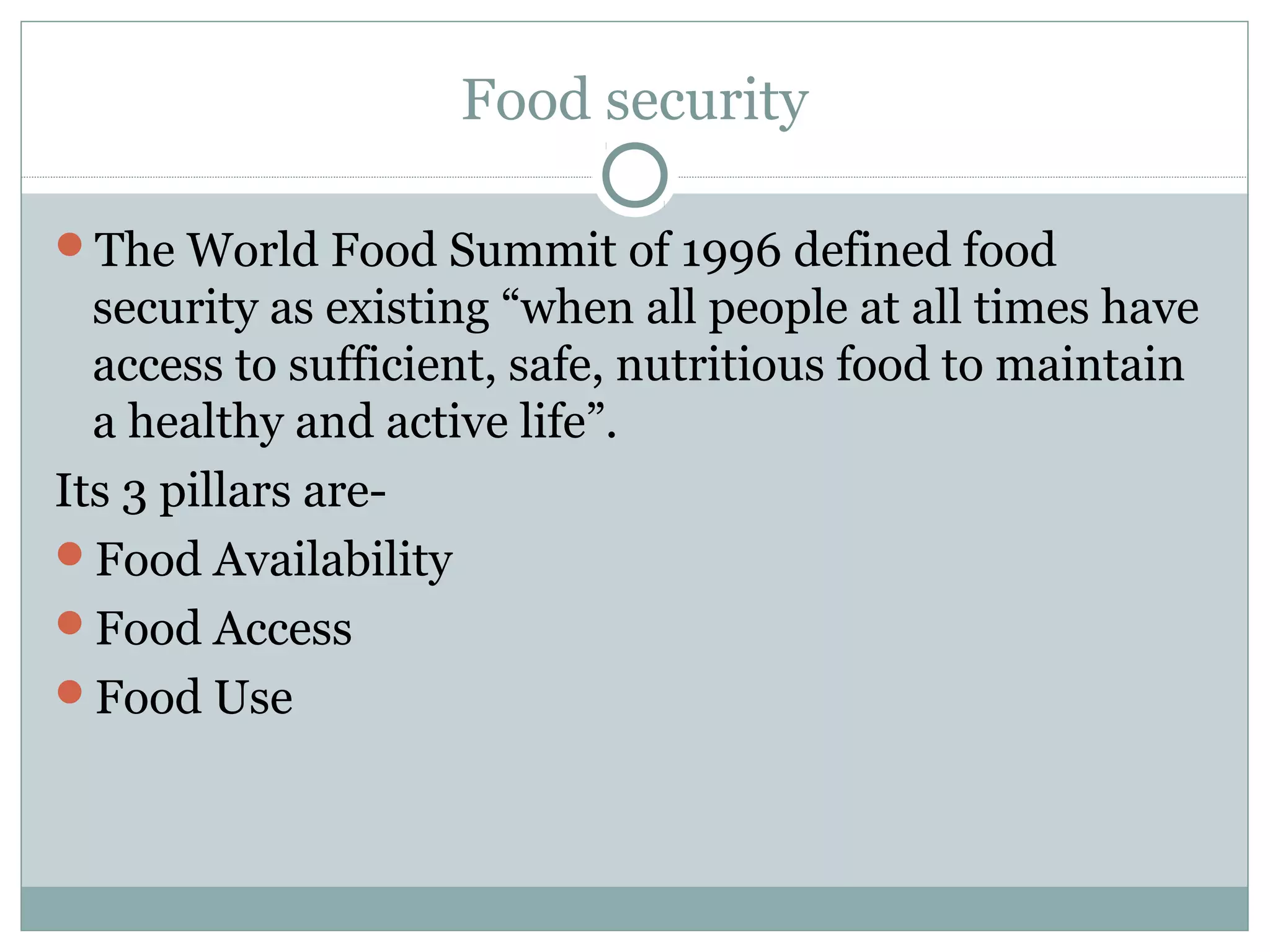 Food security
The World Food Summit of 1996 defined food
security as existing “when all people at all times have
access to sufficient, safe, nutritious food to maintain
a healthy and active life”.
Its 3 pillars are-
Food Availability
Food Access
Food Use
 