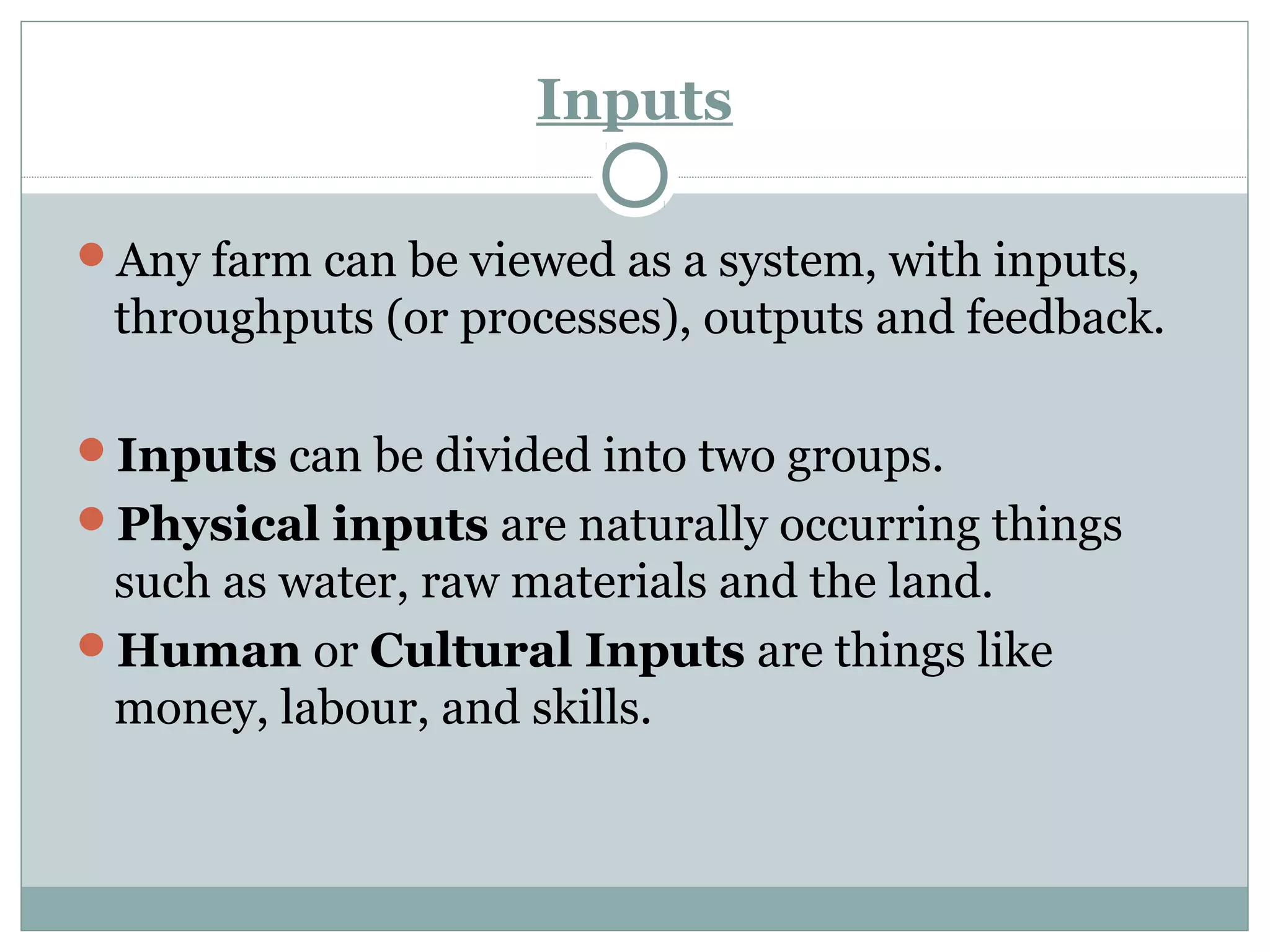 Inputs
Any farm can be viewed as a system, with inputs,
throughputs (or processes), outputs and feedback.
Inputs can be divided into two groups.
Physical inputs are naturally occurring things
such as water, raw materials and the land.
Human or Cultural Inputs are things like
money, labour, and skills.
 
