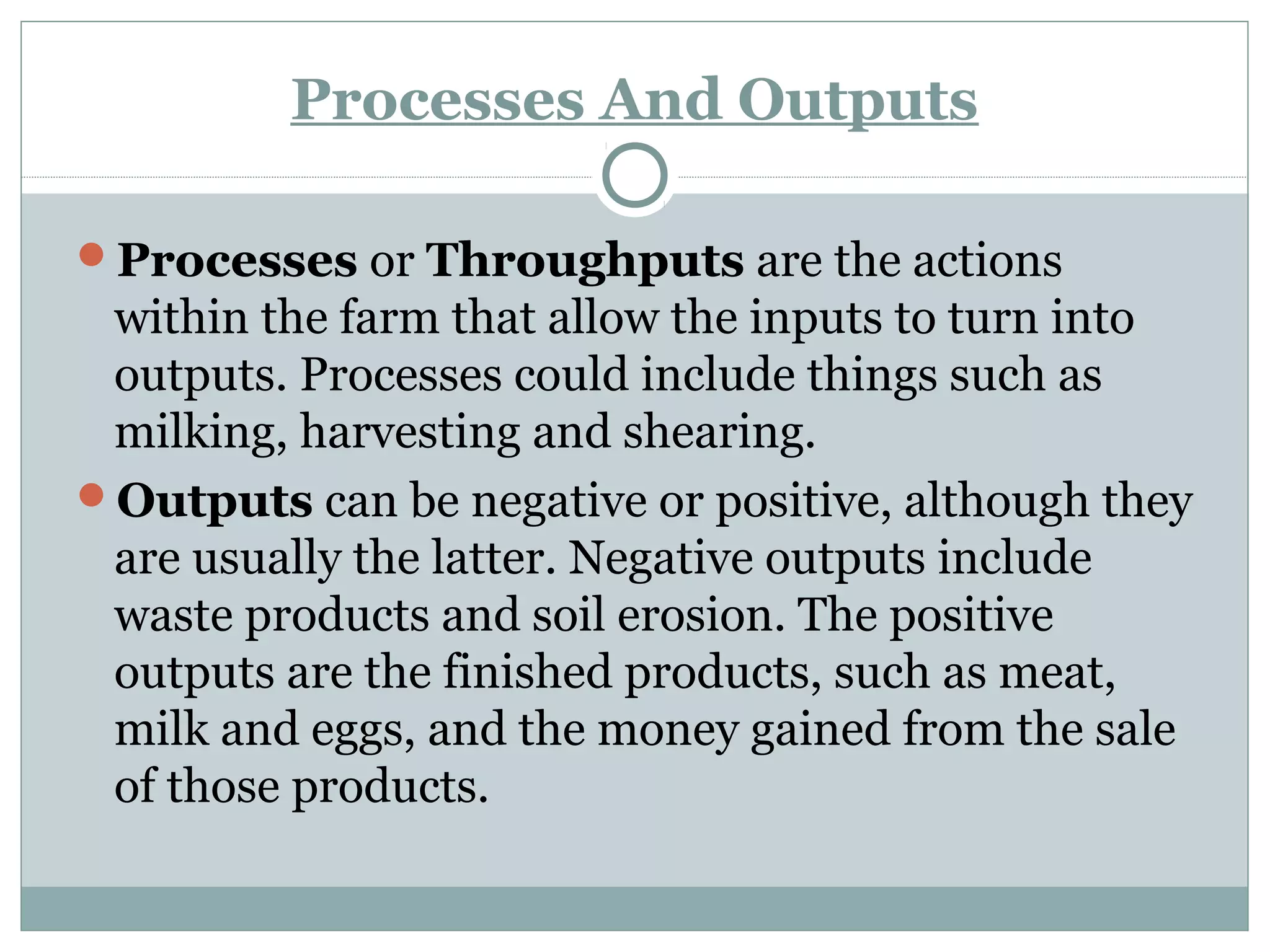 Processes And Outputs
Processes or Throughputs are the actions
within the farm that allow the inputs to turn into
outputs. Processes could include things such as
milking, harvesting and shearing.
Outputs can be negative or positive, although they
are usually the latter. Negative outputs include
waste products and soil erosion. The positive
outputs are the finished products, such as meat,
milk and eggs, and the money gained from the sale
of those products.
 