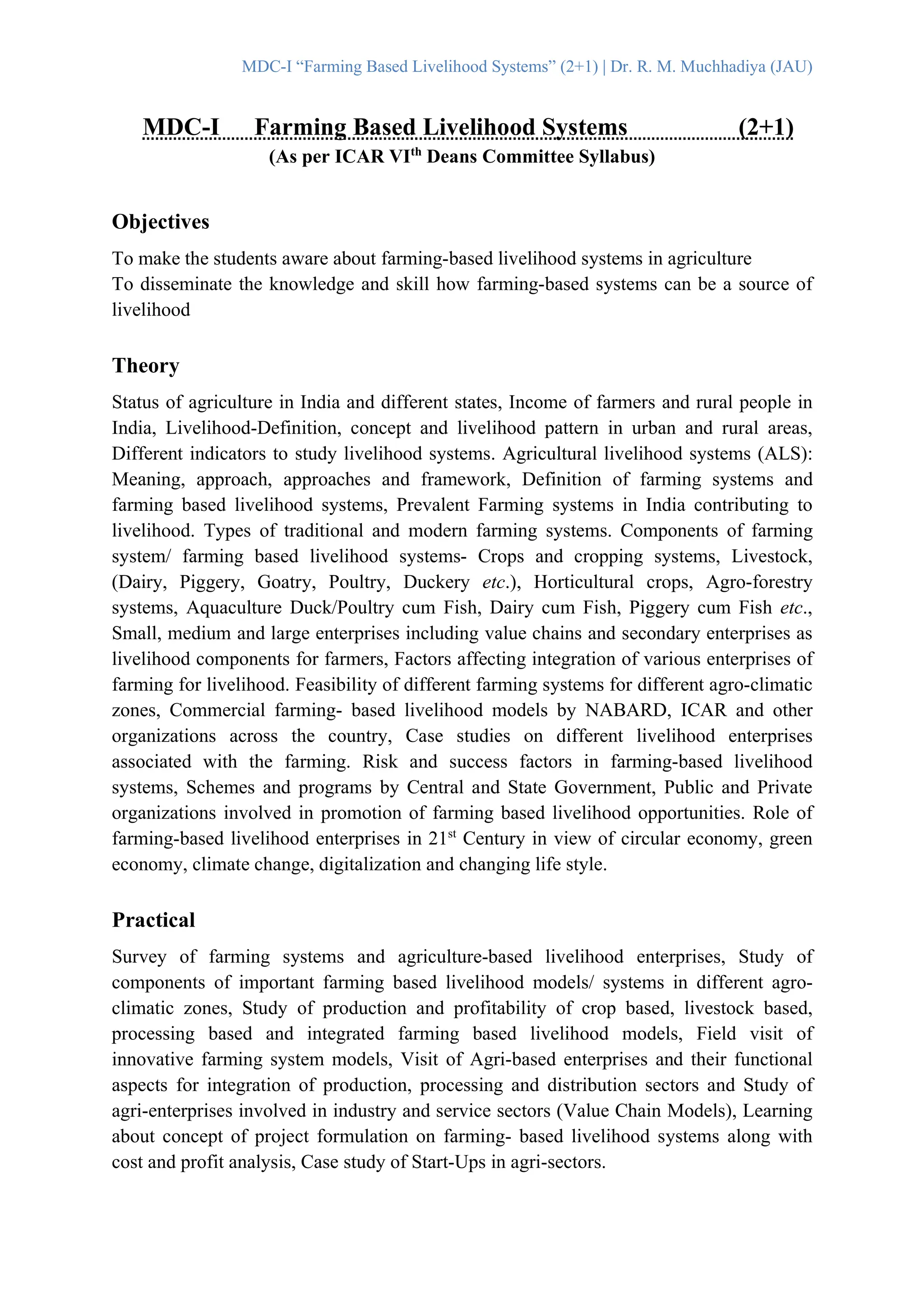 MDC-I “Farming Based Livelihood Systems” (2+1) | Dr. R. M. Muchhadiya (JAU)
MDC-I Farming Based Livelihood Systems (2+1)
(As per ICAR VIth
Deans Committee Syllabus)
Objectives
To make the students aware about farming-based livelihood systems in agriculture
To disseminate the knowledge and skill how farming-based systems can be a source of
livelihood
Theory
Status of agriculture in India and different states, Income of farmers and rural people in
India, Livelihood-Definition, concept and livelihood pattern in urban and rural areas,
Different indicators to study livelihood systems. Agricultural livelihood systems (ALS):
Meaning, approach, approaches and framework, Definition of farming systems and
farming based livelihood systems, Prevalent Farming systems in India contributing to
livelihood. Types of traditional and modern farming systems. Components of farming
system/ farming based livelihood systems- Crops and cropping systems, Livestock,
(Dairy, Piggery, Goatry, Poultry, Duckery etc.), Horticultural crops, Agro-forestry
systems, Aquaculture Duck/Poultry cum Fish, Dairy cum Fish, Piggery cum Fish etc.,
Small, medium and large enterprises including value chains and secondary enterprises as
livelihood components for farmers, Factors affecting integration of various enterprises of
farming for livelihood. Feasibility of different farming systems for different agro-climatic
zones, Commercial farming- based livelihood models by NABARD, ICAR and other
organizations across the country, Case studies on different livelihood enterprises
associated with the farming. Risk and success factors in farming-based livelihood
systems, Schemes and programs by Central and State Government, Public and Private
organizations involved in promotion of farming based livelihood opportunities. Role of
farming-based livelihood enterprises in 21st
Century in view of circular economy, green
economy, climate change, digitalization and changing life style.
Practical
Survey of farming systems and agriculture-based livelihood enterprises, Study of
components of important farming based livelihood models/ systems in different agro-
climatic zones, Study of production and profitability of crop based, livestock based,
processing based and integrated farming based livelihood models, Field visit of
innovative farming system models, Visit of Agri-based enterprises and their functional
aspects for integration of production, processing and distribution sectors and Study of
agri-enterprises involved in industry and service sectors (Value Chain Models), Learning
about concept of project formulation on farming- based livelihood systems along with
cost and profit analysis, Case study of Start-Ups in agri-sectors.
 