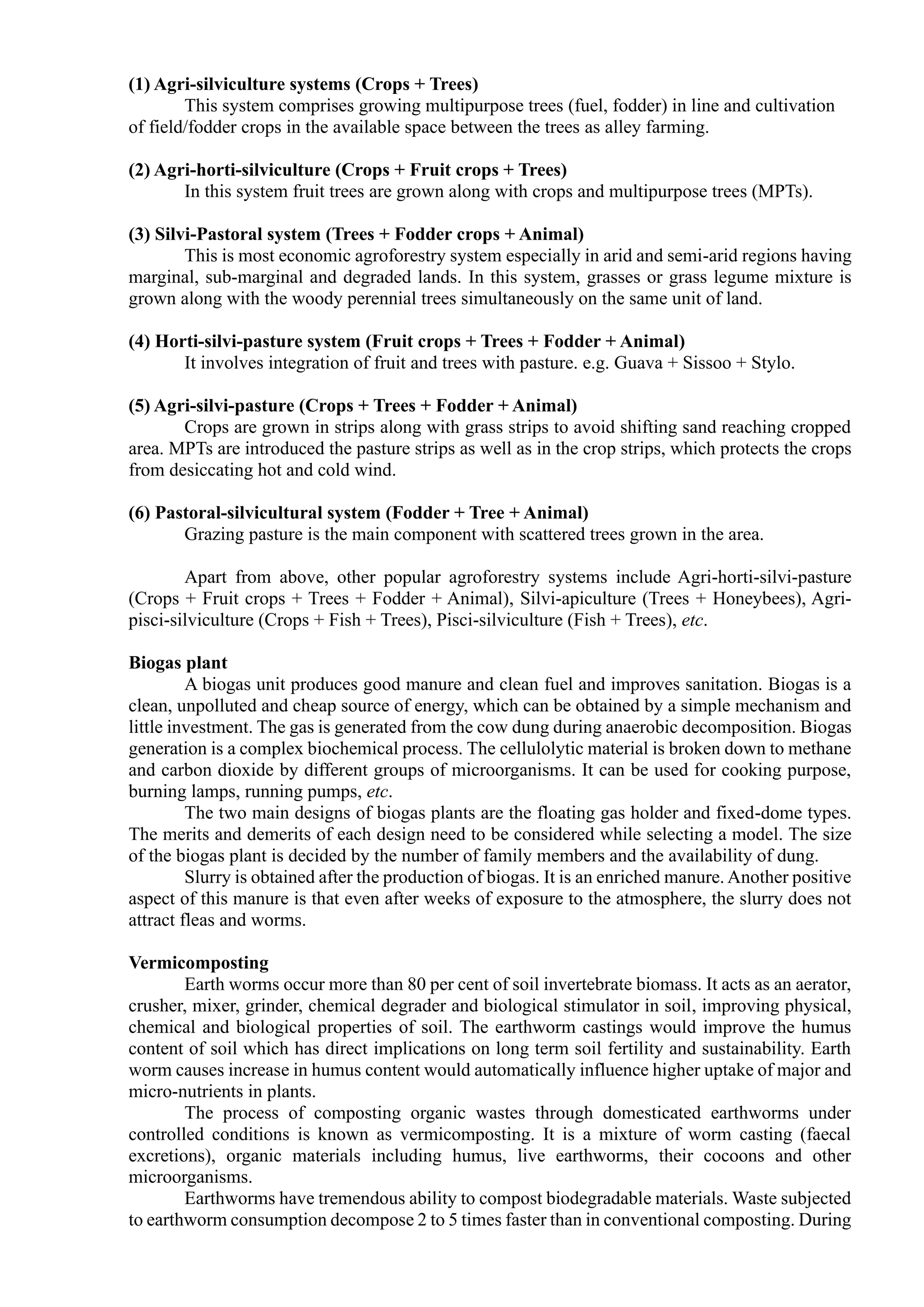 (1) Agri-silviculture systems (Crops + Trees)
This system comprises growing multipurpose trees (fuel, fodder) in line and cultivation
of field/fodder crops in the available space between the trees as alley farming.
(2) Agri-horti-silviculture (Crops + Fruit crops + Trees)
In this system fruit trees are grown along with crops and multipurpose trees (MPTs).
(3) Silvi-Pastoral system (Trees + Fodder crops + Animal)
This is most economic agroforestry system especially in arid and semi-arid regions having
marginal, sub-marginal and degraded lands. In this system, grasses or grass legume mixture is
grown along with the woody perennial trees simultaneously on the same unit of land.
(4) Horti-silvi-pasture system (Fruit crops + Trees + Fodder + Animal)
It involves integration of fruit and trees with pasture. e.g. Guava + Sissoo + Stylo.
(5) Agri-silvi-pasture (Crops + Trees + Fodder + Animal)
Crops are grown in strips along with grass strips to avoid shifting sand reaching cropped
area. MPTs are introduced the pasture strips as well as in the crop strips, which protects the crops
from desiccating hot and cold wind.
(6) Pastoral-silvicultural system (Fodder + Tree + Animal)
Grazing pasture is the main component with scattered trees grown in the area.
Apart from above, other popular agroforestry systems include Agri-horti-silvi-pasture
(Crops + Fruit crops + Trees + Fodder + Animal), Silvi-apiculture (Trees + Honeybees), Agri-
pisci-silviculture (Crops + Fish + Trees), Pisci-silviculture (Fish + Trees), etc.
Biogas plant
A biogas unit produces good manure and clean fuel and improves sanitation. Biogas is a
clean, unpolluted and cheap source of energy, which can be obtained by a simple mechanism and
little investment. The gas is generated from the cow dung during anaerobic decomposition. Biogas
generation is a complex biochemical process. The cellulolytic material is broken down to methane
and carbon dioxide by different groups of microorganisms. It can be used for cooking purpose,
burning lamps, running pumps, etc.
The two main designs of biogas plants are the floating gas holder and fixed-dome types.
The merits and demerits of each design need to be considered while selecting a model. The size
of the biogas plant is decided by the number of family members and the availability of dung.
Slurry is obtained after the production of biogas. It is an enriched manure. Another positive
aspect of this manure is that even after weeks of exposure to the atmosphere, the slurry does not
attract fleas and worms.
Vermicomposting
Earth worms occur more than 80 per cent of soil invertebrate biomass. It acts as an aerator,
crusher, mixer, grinder, chemical degrader and biological stimulator in soil, improving physical,
chemical and biological properties of soil. The earthworm castings would improve the humus
content of soil which has direct implications on long term soil fertility and sustainability. Earth
worm causes increase in humus content would automatically influence higher uptake of major and
micro-nutrients in plants.
The process of composting organic wastes through domesticated earthworms under
controlled conditions is known as vermicomposting. It is a mixture of worm casting (faecal
excretions), organic materials including humus, live earthworms, their cocoons and other
microorganisms.
Earthworms have tremendous ability to compost biodegradable materials. Waste subjected
to earthworm consumption decompose 2 to 5 times faster than in conventional composting. During
 