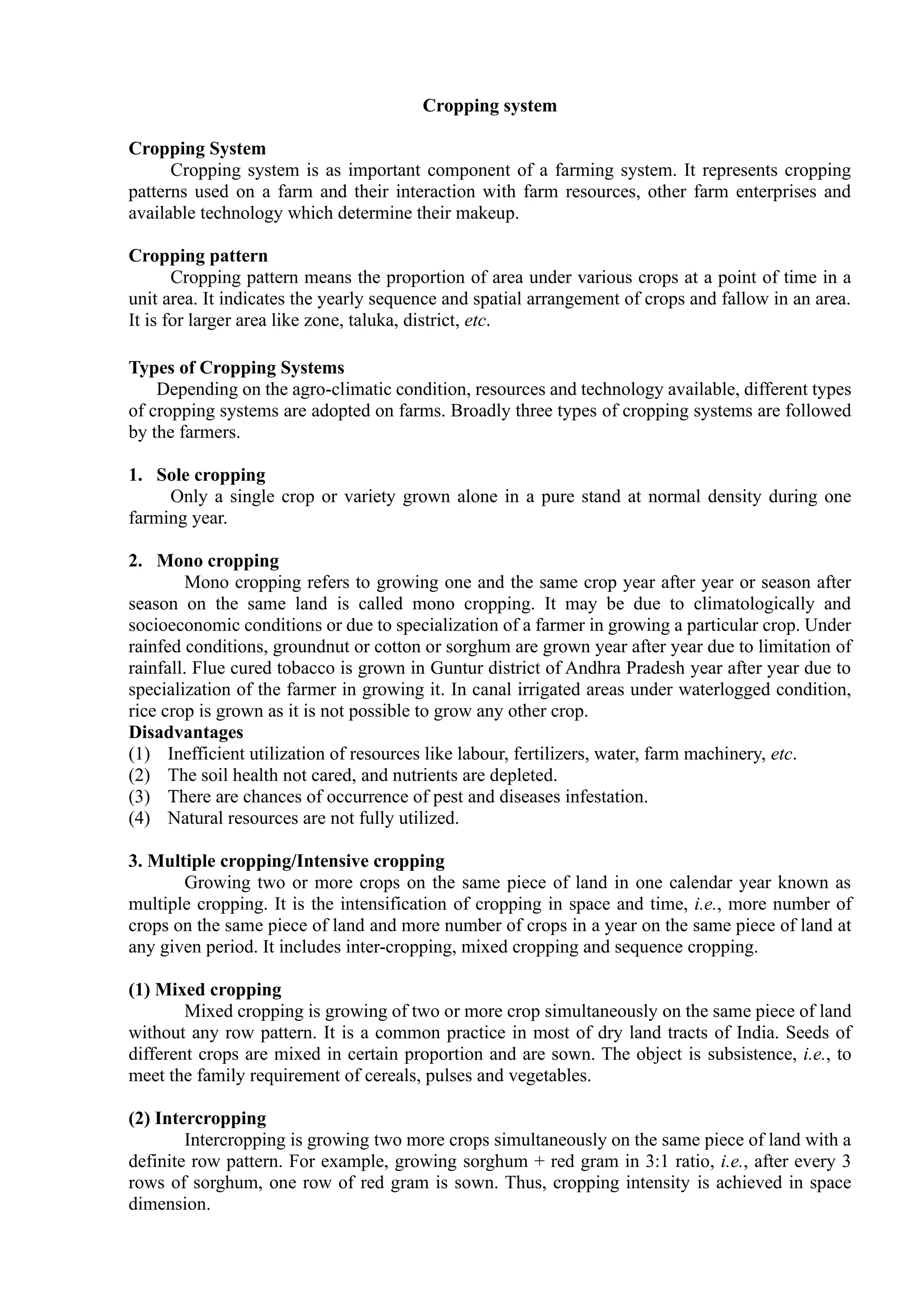 Cropping system
Cropping System
Cropping system is as important component of a farming system. It represents cropping
patterns used on a farm and their interaction with farm resources, other farm enterprises and
available technology which determine their makeup.
Cropping pattern
Cropping pattern means the proportion of area under various crops at a point of time in a
unit area. It indicates the yearly sequence and spatial arrangement of crops and fallow in an area.
It is for larger area like zone, taluka, district, etc.
Types of Cropping Systems
Depending on the agro-climatic condition, resources and technology available, different types
of cropping systems are adopted on farms. Broadly three types of cropping systems are followed
by the farmers.
1. Sole cropping
Only a single crop or variety grown alone in a pure stand at normal density during one
farming year.
2. Mono cropping
Mono cropping refers to growing one and the same crop year after year or season after
season on the same land is called mono cropping. It may be due to climatologically and
socioeconomic conditions or due to specialization of a farmer in growing a particular crop. Under
rainfed conditions, groundnut or cotton or sorghum are grown year after year due to limitation of
rainfall. Flue cured tobacco is grown in Guntur district of Andhra Pradesh year after year due to
specialization of the farmer in growing it. In canal irrigated areas under waterlogged condition,
rice crop is grown as it is not possible to grow any other crop.
Disadvantages
(1) Inefficient utilization of resources like labour, fertilizers, water, farm machinery, etc.
(2) The soil health not cared, and nutrients are depleted.
(3) There are chances of occurrence of pest and diseases infestation.
(4) Natural resources are not fully utilized.
3. Multiple cropping/Intensive cropping
Growing two or more crops on the same piece of land in one calendar year known as
multiple cropping. It is the intensification of cropping in space and time, i.e., more number of
crops on the same piece of land and more number of crops in a year on the same piece of land at
any given period. It includes inter-cropping, mixed cropping and sequence cropping.
(1) Mixed cropping
Mixed cropping is growing of two or more crop simultaneously on the same piece of land
without any row pattern. It is a common practice in most of dry land tracts of India. Seeds of
different crops are mixed in certain proportion and are sown. The object is subsistence, i.e., to
meet the family requirement of cereals, pulses and vegetables.
(2) Intercropping
Intercropping is growing two more crops simultaneously on the same piece of land with a
definite row pattern. For example, growing sorghum + red gram in 3:1 ratio, i.e., after every 3
rows of sorghum, one row of red gram is sown. Thus, cropping intensity is achieved in space
dimension.
 