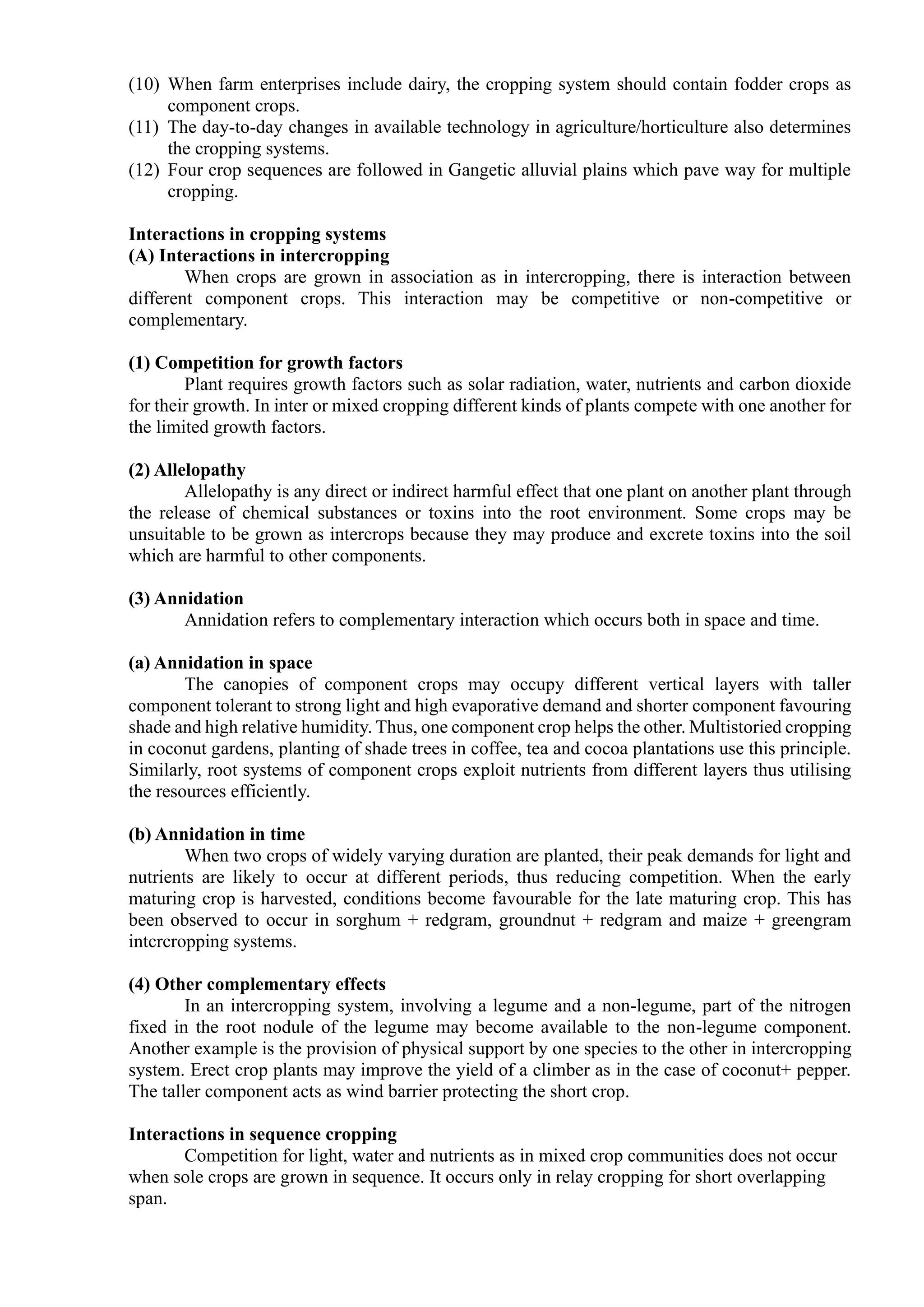 (10) When farm enterprises include dairy, the cropping system should contain fodder crops as
component crops.
(11) The day-to-day changes in available technology in agriculture/horticulture also determines
the cropping systems.
(12) Four crop sequences are followed in Gangetic alluvial plains which pave way for multiple
cropping.
Interactions in cropping systems
(A) Interactions in intercropping
When crops are grown in association as in intercropping, there is interaction between
different component crops. This interaction may be competitive or non-competitive or
complementary.
(1) Competition for growth factors
Plant requires growth factors such as solar radiation, water, nutrients and carbon dioxide
for their growth. In inter or mixed cropping different kinds of plants compete with one another for
the limited growth factors.
(2) Allelopathy
Allelopathy is any direct or indirect harmful effect that one plant on another plant through
the release of chemical substances or toxins into the root environment. Some crops may be
unsuitable to be grown as intercrops because they may produce and excrete toxins into the soil
which are harmful to other components.
(3) Annidation
Annidation refers to complementary interaction which occurs both in space and time.
(a) Annidation in space
The canopies of component crops may occupy different vertical layers with taller
component tolerant to strong light and high evaporative demand and shorter component favouring
shade and high relative humidity. Thus, one component crop helps the other. Multistoried cropping
in coconut gardens, planting of shade trees in coffee, tea and cocoa plantations use this principle.
Similarly, root systems of component crops exploit nutrients from different layers thus utilising
the resources efficiently.
(b) Annidation in time
When two crops of widely varying duration are planted, their peak demands for light and
nutrients are likely to occur at different periods, thus reducing competition. When the early
maturing crop is harvested, conditions become favourable for the late maturing crop. This has
been observed to occur in sorghum + redgram, groundnut + redgram and maize + greengram
intcrcropping systems.
(4) Other complementary effects
In an intercropping system, involving a legume and a non-legume, part of the nitrogen
fixed in the root nodule of the legume may become available to the non-legume component.
Another example is the provision of physical support by one species to the other in intercropping
system. Erect crop plants may improve the yield of a climber as in the case of coconut+ pepper.
The taller component acts as wind barrier protecting the short crop.
Interactions in sequence cropping
Competition for light, water and nutrients as in mixed crop communities does not occur
when sole crops are grown in sequence. It occurs only in relay cropping for short overlapping
span.
 