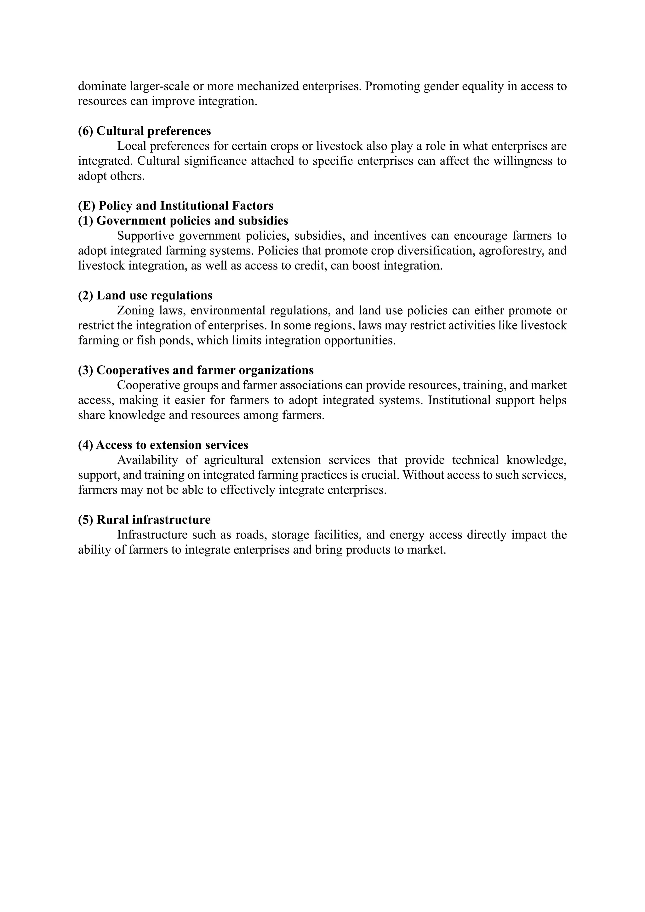dominate larger-scale or more mechanized enterprises. Promoting gender equality in access to
resources can improve integration.
(6) Cultural preferences
Local preferences for certain crops or livestock also play a role in what enterprises are
integrated. Cultural significance attached to specific enterprises can affect the willingness to
adopt others.
(E) Policy and Institutional Factors
(1) Government policies and subsidies
Supportive government policies, subsidies, and incentives can encourage farmers to
adopt integrated farming systems. Policies that promote crop diversification, agroforestry, and
livestock integration, as well as access to credit, can boost integration.
(2) Land use regulations
Zoning laws, environmental regulations, and land use policies can either promote or
restrict the integration of enterprises. In some regions, laws may restrict activities like livestock
farming or fish ponds, which limits integration opportunities.
(3) Cooperatives and farmer organizations
Cooperative groups and farmer associations can provide resources, training, and market
access, making it easier for farmers to adopt integrated systems. Institutional support helps
share knowledge and resources among farmers.
(4) Access to extension services
Availability of agricultural extension services that provide technical knowledge,
support, and training on integrated farming practices is crucial. Without access to such services,
farmers may not be able to effectively integrate enterprises.
(5) Rural infrastructure
Infrastructure such as roads, storage facilities, and energy access directly impact the
ability of farmers to integrate enterprises and bring products to market.
 