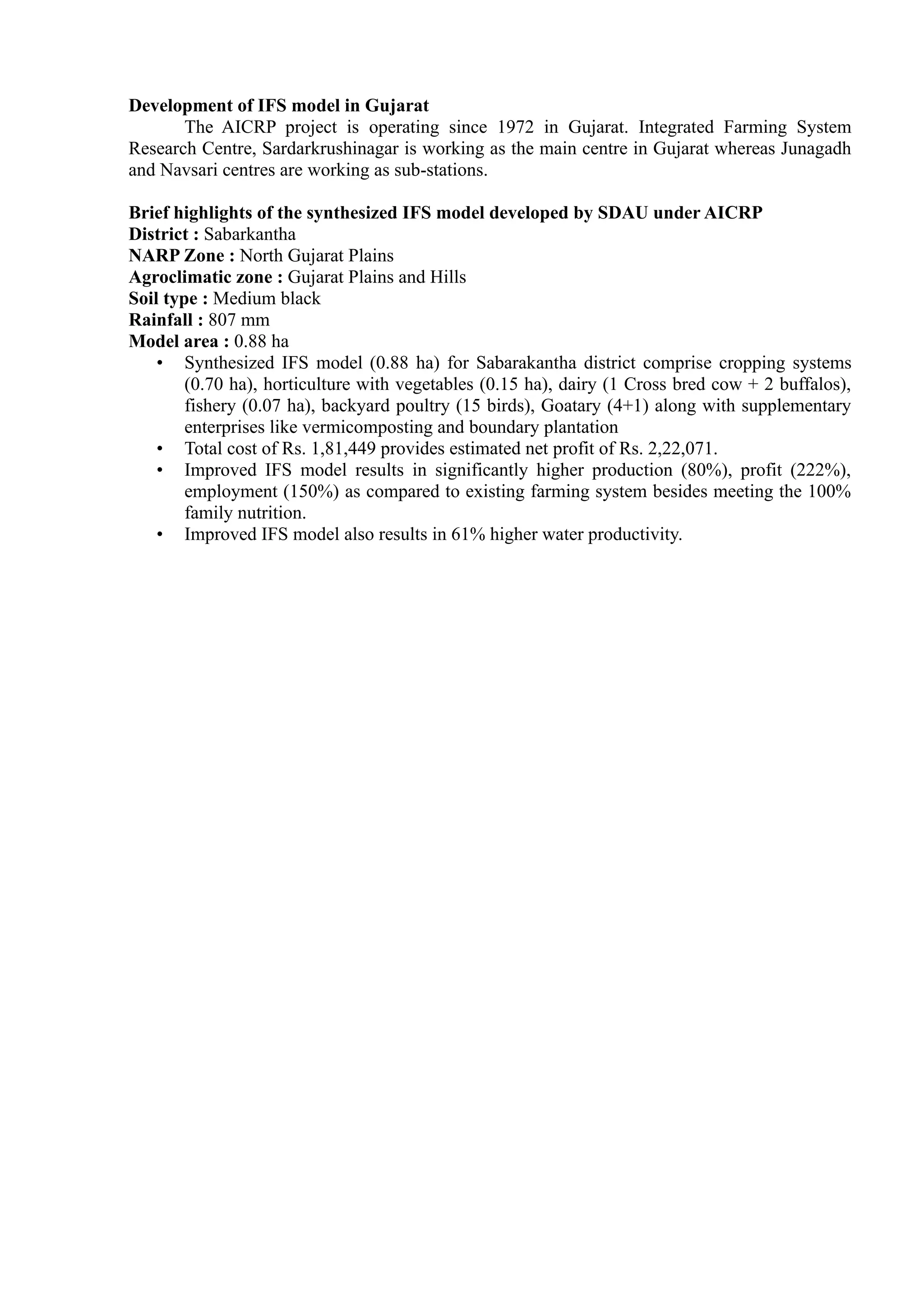 Development of IFS model in Gujarat
The AICRP project is operating since 1972 in Gujarat. Integrated Farming System
Research Centre, Sardarkrushinagar is working as the main centre in Gujarat whereas Junagadh
and Navsari centres are working as sub-stations.
Brief highlights of the synthesized IFS model developed by SDAU under AICRP
District : Sabarkantha
NARP Zone : North Gujarat Plains
Agroclimatic zone : Gujarat Plains and Hills
Soil type : Medium black
Rainfall : 807 mm
Model area : 0.88 ha
• Synthesized IFS model (0.88 ha) for Sabarakantha district comprise cropping systems
(0.70 ha), horticulture with vegetables (0.15 ha), dairy (1 Cross bred cow + 2 buffalos),
fishery (0.07 ha), backyard poultry (15 birds), Goatary (4+1) along with supplementary
enterprises like vermicomposting and boundary plantation
• Total cost of Rs. 1,81,449 provides estimated net profit of Rs. 2,22,071.
• Improved IFS model results in significantly higher production (80%), profit (222%),
employment (150%) as compared to existing farming system besides meeting the 100%
family nutrition.
• Improved IFS model also results in 61% higher water productivity.
 