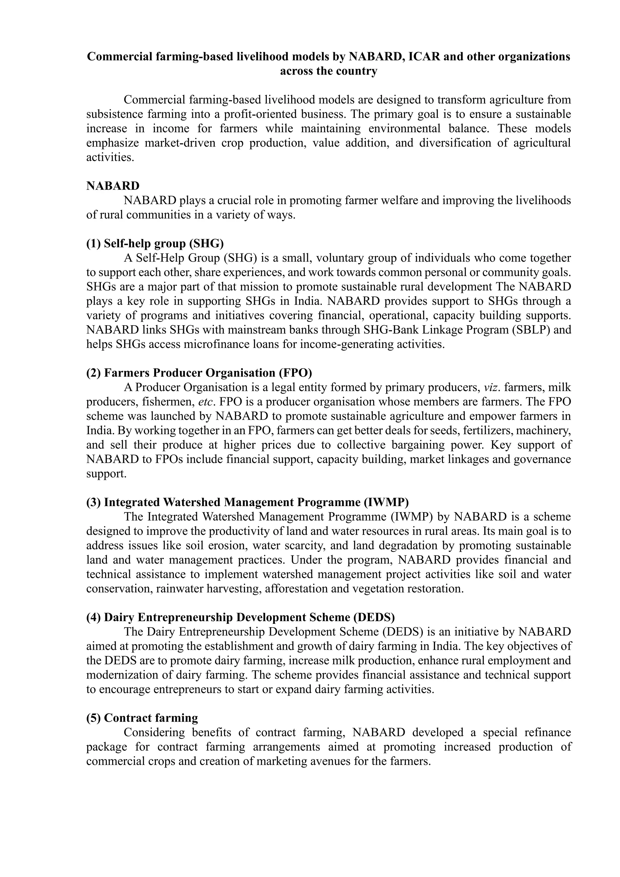 Commercial farming-based livelihood models by NABARD, ICAR and other organizations
across the country
Commercial farming-based livelihood models are designed to transform agriculture from
subsistence farming into a profit-oriented business. The primary goal is to ensure a sustainable
increase in income for farmers while maintaining environmental balance. These models
emphasize market-driven crop production, value addition, and diversification of agricultural
activities.
NABARD
NABARD plays a crucial role in promoting farmer welfare and improving the livelihoods
of rural communities in a variety of ways.
(1) Self-help group (SHG)
A Self-Help Group (SHG) is a small, voluntary group of individuals who come together
to support each other, share experiences, and work towards common personal or community goals.
SHGs are a major part of that mission to promote sustainable rural development The NABARD
plays a key role in supporting SHGs in India. NABARD provides support to SHGs through a
variety of programs and initiatives covering financial, operational, capacity building supports.
NABARD links SHGs with mainstream banks through SHG-Bank Linkage Program (SBLP) and
helps SHGs access microfinance loans for income-generating activities.
(2) Farmers Producer Organisation (FPO)
A Producer Organisation is a legal entity formed by primary producers, viz. farmers, milk
producers, fishermen, etc. FPO is a producer organisation whose members are farmers. The FPO
scheme was launched by NABARD to promote sustainable agriculture and empower farmers in
India. By working together in an FPO, farmers can get better deals for seeds, fertilizers, machinery,
and sell their produce at higher prices due to collective bargaining power. Key support of
NABARD to FPOs include financial support, capacity building, market linkages and governance
support.
(3) Integrated Watershed Management Programme (IWMP)
The Integrated Watershed Management Programme (IWMP) by NABARD is a scheme
designed to improve the productivity of land and water resources in rural areas. Its main goal is to
address issues like soil erosion, water scarcity, and land degradation by promoting sustainable
land and water management practices. Under the program, NABARD provides financial and
technical assistance to implement watershed management project activities like soil and water
conservation, rainwater harvesting, afforestation and vegetation restoration.
(4) Dairy Entrepreneurship Development Scheme (DEDS)
The Dairy Entrepreneurship Development Scheme (DEDS) is an initiative by NABARD
aimed at promoting the establishment and growth of dairy farming in India. The key objectives of
the DEDS are to promote dairy farming, increase milk production, enhance rural employment and
modernization of dairy farming. The scheme provides financial assistance and technical support
to encourage entrepreneurs to start or expand dairy farming activities.
(5) Contract farming
Considering benefits of contract farming, NABARD developed a special refinance
package for contract farming arrangements aimed at promoting increased production of
commercial crops and creation of marketing avenues for the farmers.
 