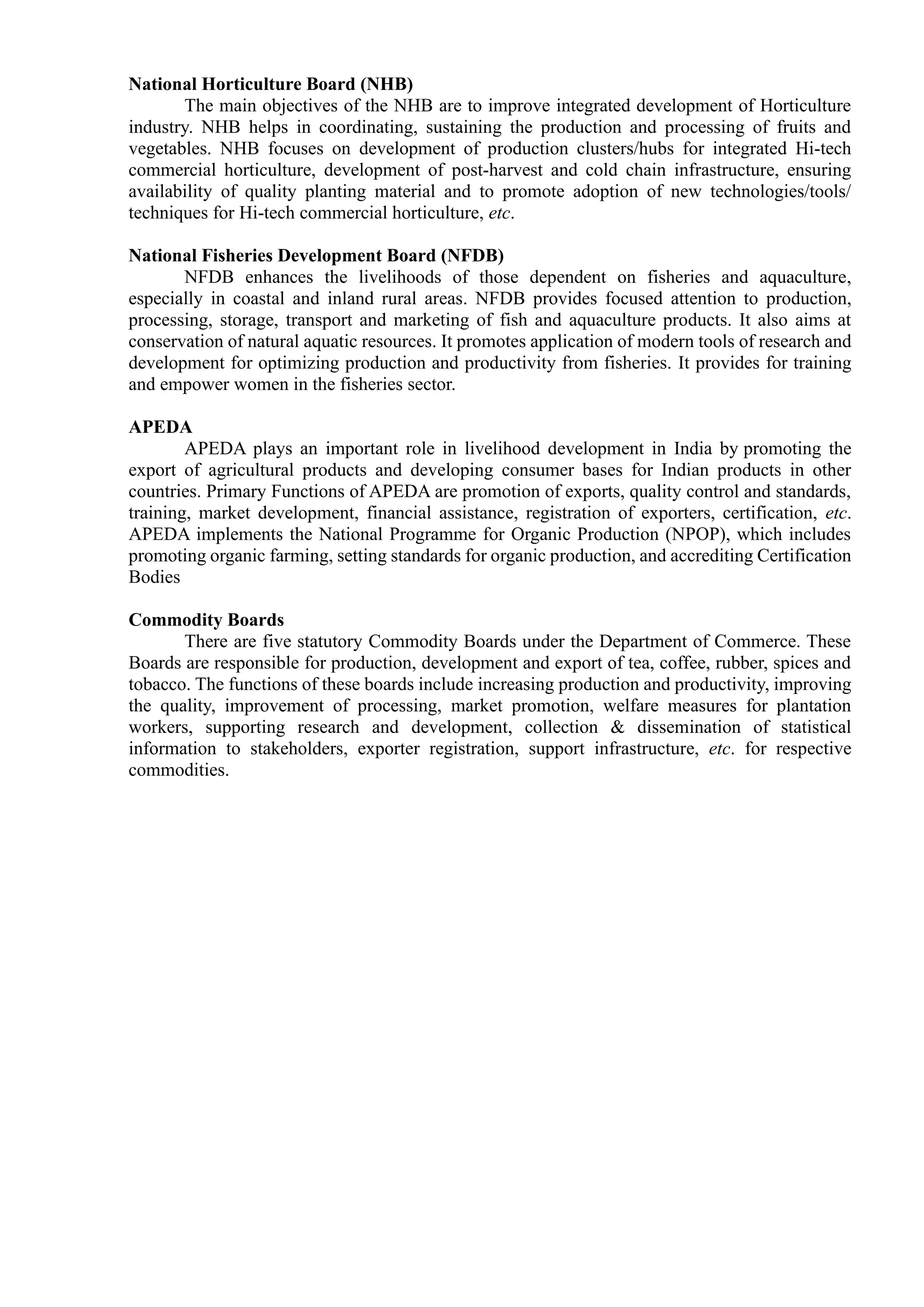 National Horticulture Board (NHB)
The main objectives of the NHB are to improve integrated development of Horticulture
industry. NHB helps in coordinating, sustaining the production and processing of fruits and
vegetables. NHB focuses on development of production clusters/hubs for integrated Hi-tech
commercial horticulture, development of post-harvest and cold chain infrastructure, ensuring
availability of quality planting material and to promote adoption of new technologies/tools/
techniques for Hi-tech commercial horticulture, etc.
National Fisheries Development Board (NFDB)
NFDB enhances the livelihoods of those dependent on fisheries and aquaculture,
especially in coastal and inland rural areas. NFDB provides focused attention to production,
processing, storage, transport and marketing of fish and aquaculture products. It also aims at
conservation of natural aquatic resources. It promotes application of modern tools of research and
development for optimizing production and productivity from fisheries. It provides for training
and empower women in the fisheries sector.
APEDA
APEDA plays an important role in livelihood development in India by promoting the
export of agricultural products and developing consumer bases for Indian products in other
countries. Primary Functions of APEDA are promotion of exports, quality control and standards,
training, market development, financial assistance, registration of exporters, certification, etc.
APEDA implements the National Programme for Organic Production (NPOP), which includes
promoting organic farming, setting standards for organic production, and accrediting Certification
Bodies
Commodity Boards
There are five statutory Commodity Boards under the Department of Commerce. These
Boards are responsible for production, development and export of tea, coffee, rubber, spices and
tobacco. The functions of these boards include increasing production and productivity, improving
the quality, improvement of processing, market promotion, welfare measures for plantation
workers, supporting research and development, collection & dissemination of statistical
information to stakeholders, exporter registration, support infrastructure, etc. for respective
commodities.
 