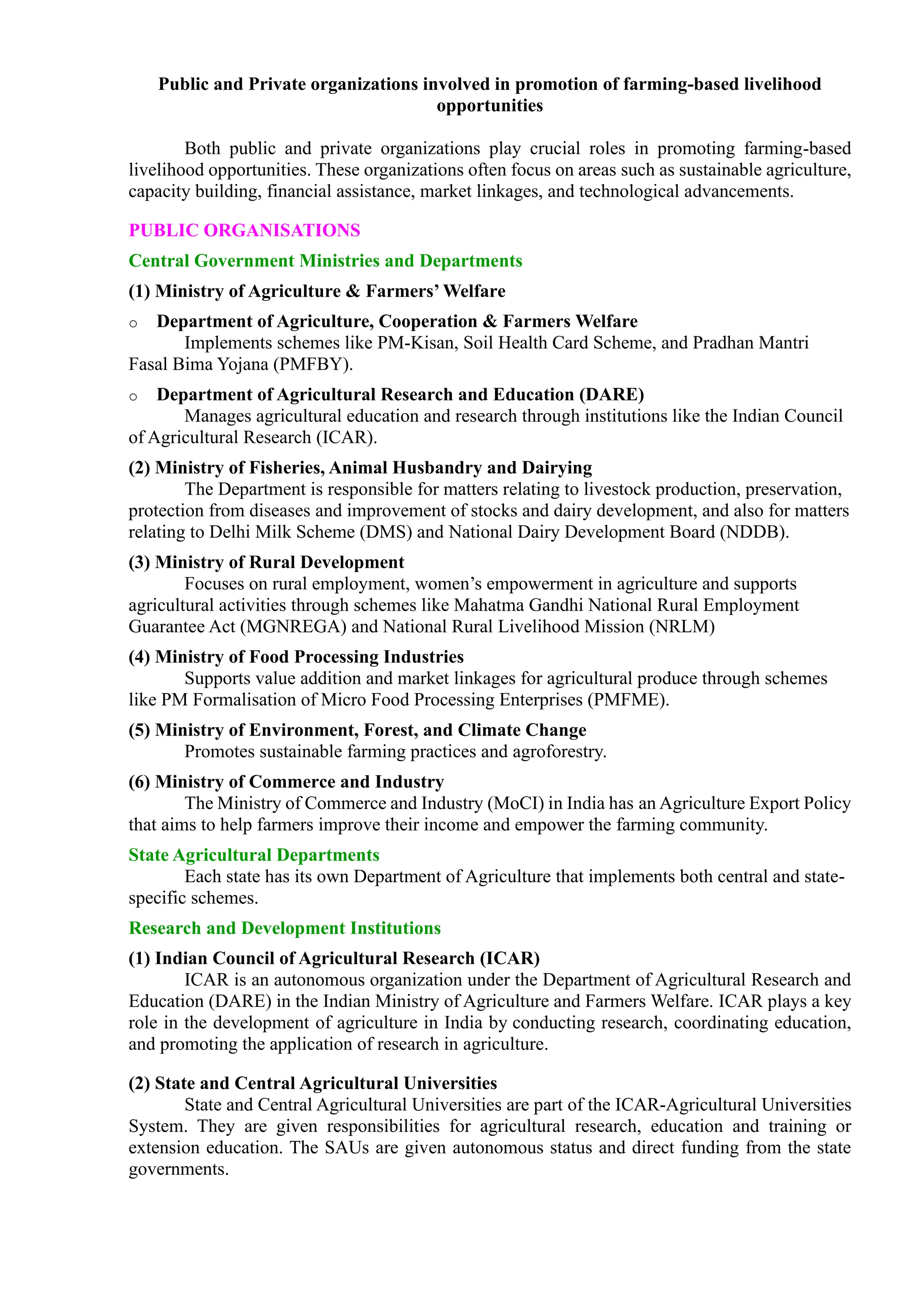 Public and Private organizations involved in promotion of farming-based livelihood
opportunities
Both public and private organizations play crucial roles in promoting farming-based
livelihood opportunities. These organizations often focus on areas such as sustainable agriculture,
capacity building, financial assistance, market linkages, and technological advancements.
PUBLIC ORGANISATIONS
Central Government Ministries and Departments
(1) Ministry of Agriculture & Farmers’ Welfare
o Department of Agriculture, Cooperation & Farmers Welfare
Implements schemes like PM-Kisan, Soil Health Card Scheme, and Pradhan Mantri
Fasal Bima Yojana (PMFBY).
o Department of Agricultural Research and Education (DARE)
Manages agricultural education and research through institutions like the Indian Council
of Agricultural Research (ICAR).
(2) Ministry of Fisheries, Animal Husbandry and Dairying
The Department is responsible for matters relating to livestock production, preservation,
protection from diseases and improvement of stocks and dairy development, and also for matters
relating to Delhi Milk Scheme (DMS) and National Dairy Development Board (NDDB).
(3) Ministry of Rural Development
Focuses on rural employment, women’s empowerment in agriculture and supports
agricultural activities through schemes like Mahatma Gandhi National Rural Employment
Guarantee Act (MGNREGA) and National Rural Livelihood Mission (NRLM)
(4) Ministry of Food Processing Industries
Supports value addition and market linkages for agricultural produce through schemes
like PM Formalisation of Micro Food Processing Enterprises (PMFME).
(5) Ministry of Environment, Forest, and Climate Change
Promotes sustainable farming practices and agroforestry.
(6) Ministry of Commerce and Industry
The Ministry of Commerce and Industry (MoCI) in India has an Agriculture Export Policy
that aims to help farmers improve their income and empower the farming community.
State Agricultural Departments
Each state has its own Department of Agriculture that implements both central and state-
specific schemes.
Research and Development Institutions
(1) Indian Council of Agricultural Research (ICAR)
ICAR is an autonomous organization under the Department of Agricultural Research and
Education (DARE) in the Indian Ministry of Agriculture and Farmers Welfare. ICAR plays a key
role in the development of agriculture in India by conducting research, coordinating education,
and promoting the application of research in agriculture.
(2) State and Central Agricultural Universities
State and Central Agricultural Universities are part of the ICAR-Agricultural Universities
System. They are given responsibilities for agricultural research, education and training or
extension education. The SAUs are given autonomous status and direct funding from the state
governments.
 