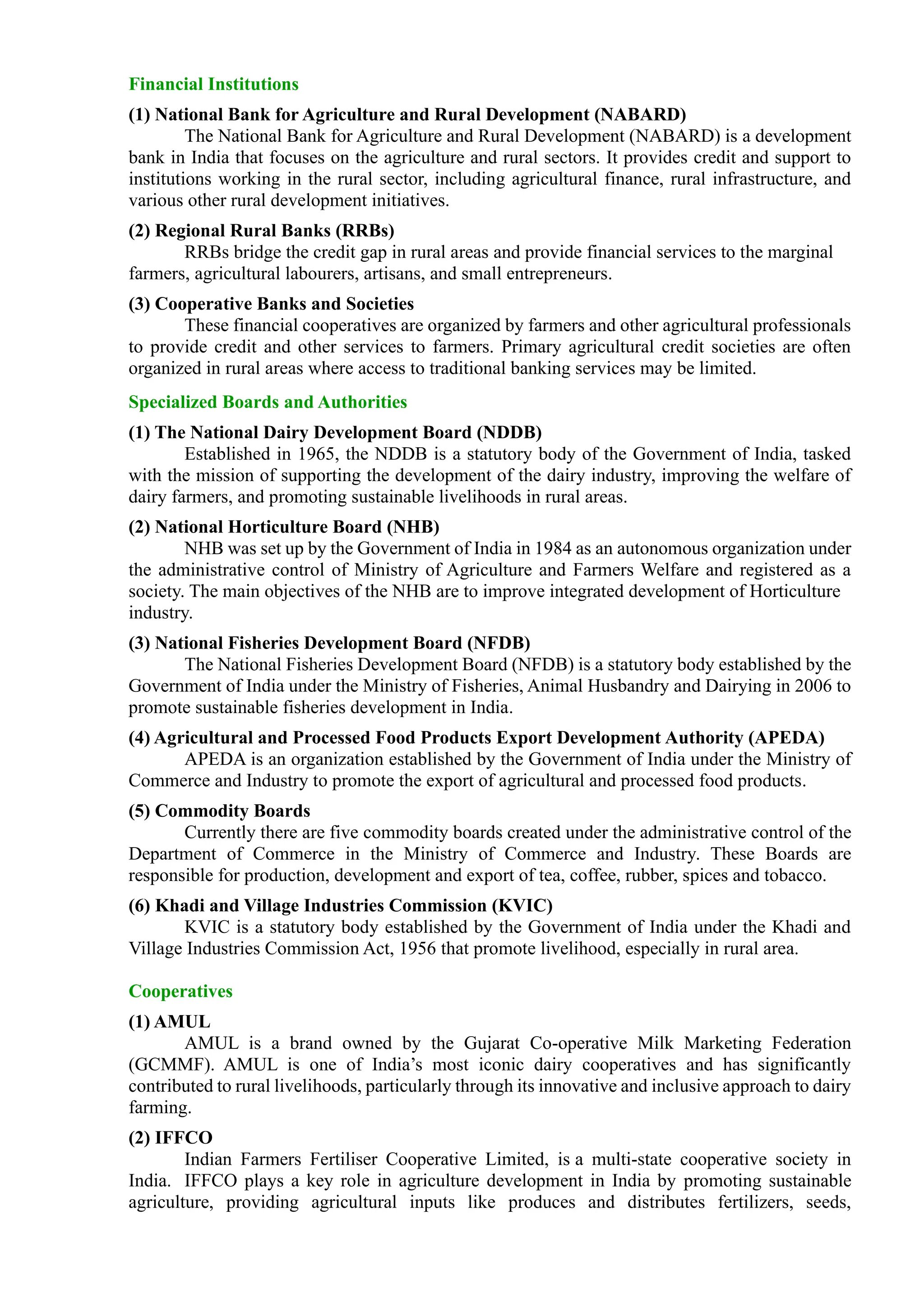 Financial Institutions
(1) National Bank for Agriculture and Rural Development (NABARD)
The National Bank for Agriculture and Rural Development (NABARD) is a development
bank in India that focuses on the agriculture and rural sectors. It provides credit and support to
institutions working in the rural sector, including agricultural finance, rural infrastructure, and
various other rural development initiatives.
(2) Regional Rural Banks (RRBs)
RRBs bridge the credit gap in rural areas and provide financial services to the marginal
farmers, agricultural labourers, artisans, and small entrepreneurs.
(3) Cooperative Banks and Societies
These financial cooperatives are organized by farmers and other agricultural professionals
to provide credit and other services to farmers. Primary agricultural credit societies are often
organized in rural areas where access to traditional banking services may be limited.
Specialized Boards and Authorities
(1) The National Dairy Development Board (NDDB)
Established in 1965, the NDDB is a statutory body of the Government of India, tasked
with the mission of supporting the development of the dairy industry, improving the welfare of
dairy farmers, and promoting sustainable livelihoods in rural areas.
(2) National Horticulture Board (NHB)
NHB was set up by the Government of India in 1984 as an autonomous organization under
the administrative control of Ministry of Agriculture and Farmers Welfare and registered as a
society. The main objectives of the NHB are to improve integrated development of Horticulture
industry.
(3) National Fisheries Development Board (NFDB)
The National Fisheries Development Board (NFDB) is a statutory body established by the
Government of India under the Ministry of Fisheries, Animal Husbandry and Dairying in 2006 to
promote sustainable fisheries development in India.
(4) Agricultural and Processed Food Products Export Development Authority (APEDA)
APEDA is an organization established by the Government of India under the Ministry of
Commerce and Industry to promote the export of agricultural and processed food products.
(5) Commodity Boards
Currently there are five commodity boards created under the administrative control of the
Department of Commerce in the Ministry of Commerce and Industry. These Boards are
responsible for production, development and export of tea, coffee, rubber, spices and tobacco.
(6) Khadi and Village Industries Commission (KVIC)
KVIC is a statutory body established by the Government of India under the Khadi and
Village Industries Commission Act, 1956 that promote livelihood, especially in rural area.
Cooperatives
(1) AMUL
AMUL is a brand owned by the Gujarat Co-operative Milk Marketing Federation
(GCMMF). AMUL is one of India’s most iconic dairy cooperatives and has significantly
contributed to rural livelihoods, particularly through its innovative and inclusive approach to dairy
farming.
(2) IFFCO
Indian Farmers Fertiliser Cooperative Limited, is a multi-state cooperative society in
India. IFFCO plays a key role in agriculture development in India by promoting sustainable
agriculture, providing agricultural inputs like produces and distributes fertilizers, seeds,
 