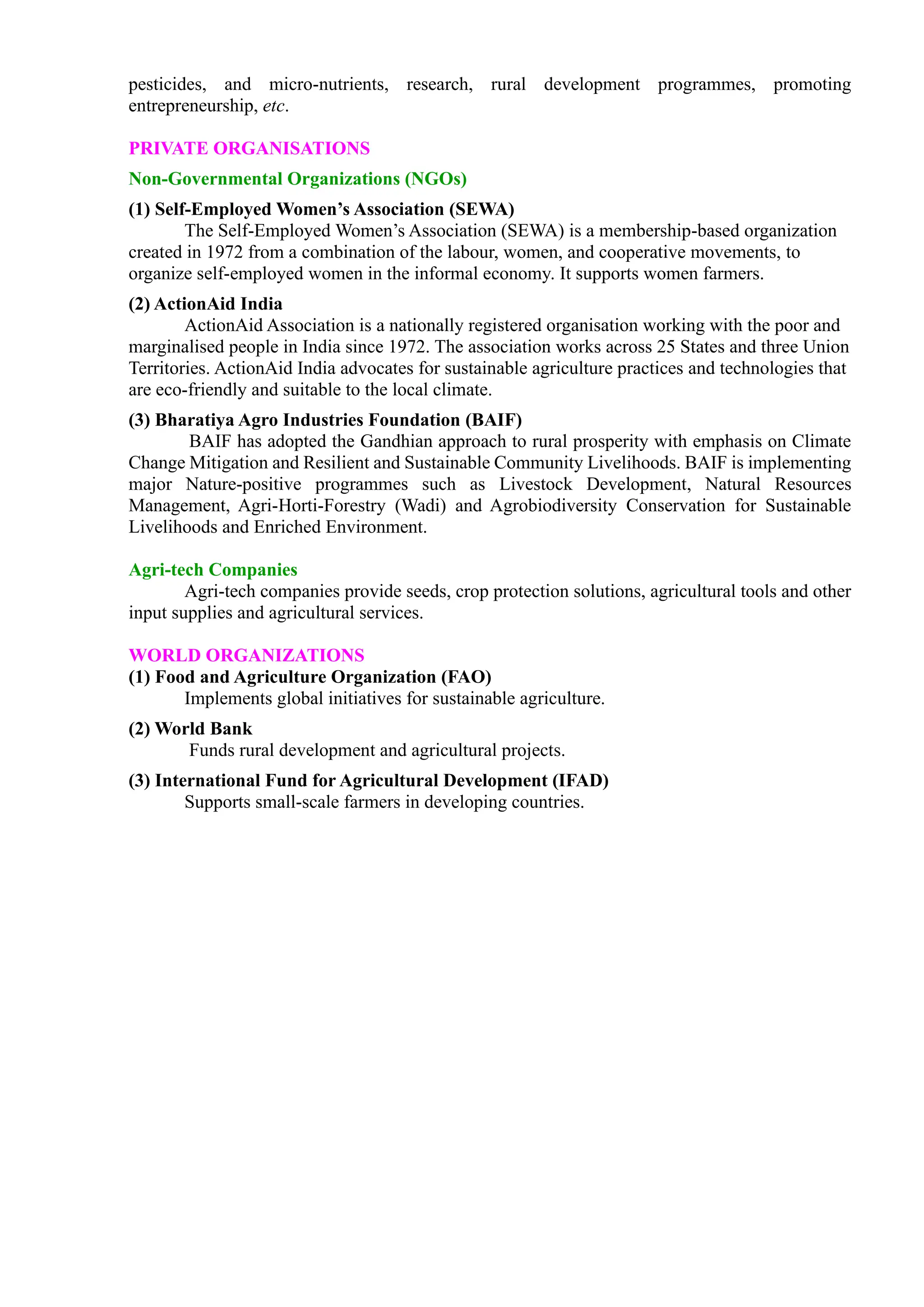 pesticides, and micro-nutrients, research, rural development programmes, promoting
entrepreneurship, etc.
PRIVATE ORGANISATIONS
Non-Governmental Organizations (NGOs)
(1) Self-Employed Women’s Association (SEWA)
The Self-Employed Women’s Association (SEWA) is a membership-based organization
created in 1972 from a combination of the labour, women, and cooperative movements, to
organize self-employed women in the informal economy. It supports women farmers.
(2) ActionAid India
ActionAid Association is a nationally registered organisation working with the poor and
marginalised people in India since 1972. The association works across 25 States and three Union
Territories. ActionAid India advocates for sustainable agriculture practices and technologies that
are eco-friendly and suitable to the local climate.
(3) Bharatiya Agro Industries Foundation (BAIF)
BAIF has adopted the Gandhian approach to rural prosperity with emphasis on Climate
Change Mitigation and Resilient and Sustainable Community Livelihoods. BAIF is implementing
major Nature-positive programmes such as Livestock Development, Natural Resources
Management, Agri-Horti-Forestry (Wadi) and Agrobiodiversity Conservation for Sustainable
Livelihoods and Enriched Environment.
Agri-tech Companies
Agri-tech companies provide seeds, crop protection solutions, agricultural tools and other
input supplies and agricultural services.
WORLD ORGANIZATIONS
(1) Food and Agriculture Organization (FAO)
Implements global initiatives for sustainable agriculture.
(2) World Bank
Funds rural development and agricultural projects.
(3) International Fund for Agricultural Development (IFAD)
Supports small-scale farmers in developing countries.
 