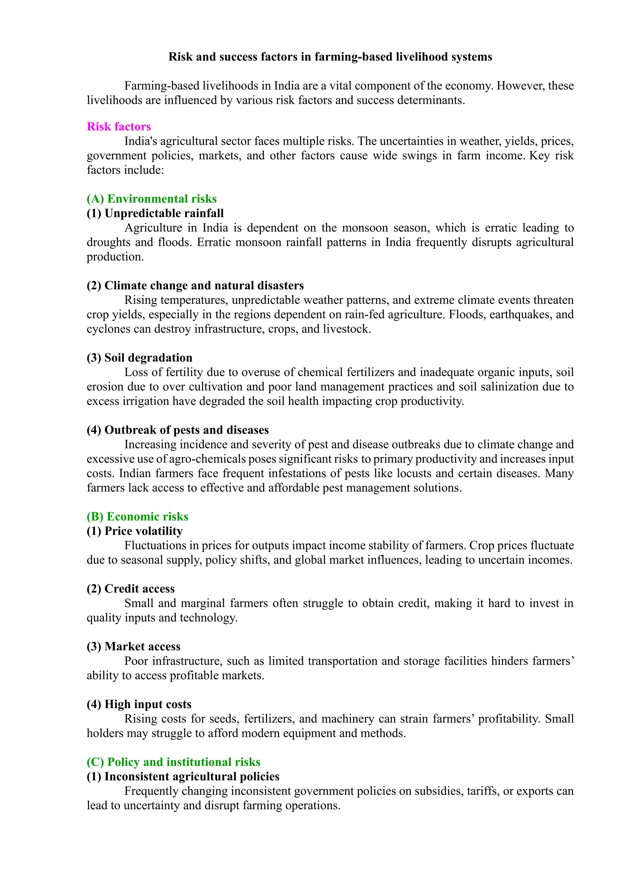 Risk and success factors in farming-based livelihood systems
Farming-based livelihoods in India are a vital component of the economy. However, these
livelihoods are influenced by various risk factors and success determinants.
Risk factors
India's agricultural sector faces multiple risks. The uncertainties in weather, yields, prices,
government policies, markets, and other factors cause wide swings in farm income. Key risk
factors include:
(A) Environmental risks
(1) Unpredictable rainfall
Agriculture in India is dependent on the monsoon season, which is erratic leading to
droughts and floods. Erratic monsoon rainfall patterns in India frequently disrupts agricultural
production.
(2) Climate change and natural disasters
Rising temperatures, unpredictable weather patterns, and extreme climate events threaten
crop yields, especially in the regions dependent on rain-fed agriculture. Floods, earthquakes, and
cyclones can destroy infrastructure, crops, and livestock.
(3) Soil degradation
Loss of fertility due to overuse of chemical fertilizers and inadequate organic inputs, soil
erosion due to over cultivation and poor land management practices and soil salinization due to
excess irrigation have degraded the soil health impacting crop productivity.
(4) Outbreak of pests and diseases
Increasing incidence and severity of pest and disease outbreaks due to climate change and
excessive use of agro-chemicals poses significant risks to primary productivity and increases input
costs. Indian farmers face frequent infestations of pests like locusts and certain diseases. Many
farmers lack access to effective and affordable pest management solutions.
(B) Economic risks
(1) Price volatility
Fluctuations in prices for outputs impact income stability of farmers. Crop prices fluctuate
due to seasonal supply, policy shifts, and global market influences, leading to uncertain incomes.
(2) Credit access
Small and marginal farmers often struggle to obtain credit, making it hard to invest in
quality inputs and technology.
(3) Market access
Poor infrastructure, such as limited transportation and storage facilities hinders farmers’
ability to access profitable markets.
(4) High input costs
Rising costs for seeds, fertilizers, and machinery can strain farmers’ profitability. Small
holders may struggle to afford modern equipment and methods.
(C) Policy and institutional risks
(1) Inconsistent agricultural policies
Frequently changing inconsistent government policies on subsidies, tariffs, or exports can
lead to uncertainty and disrupt farming operations.
 