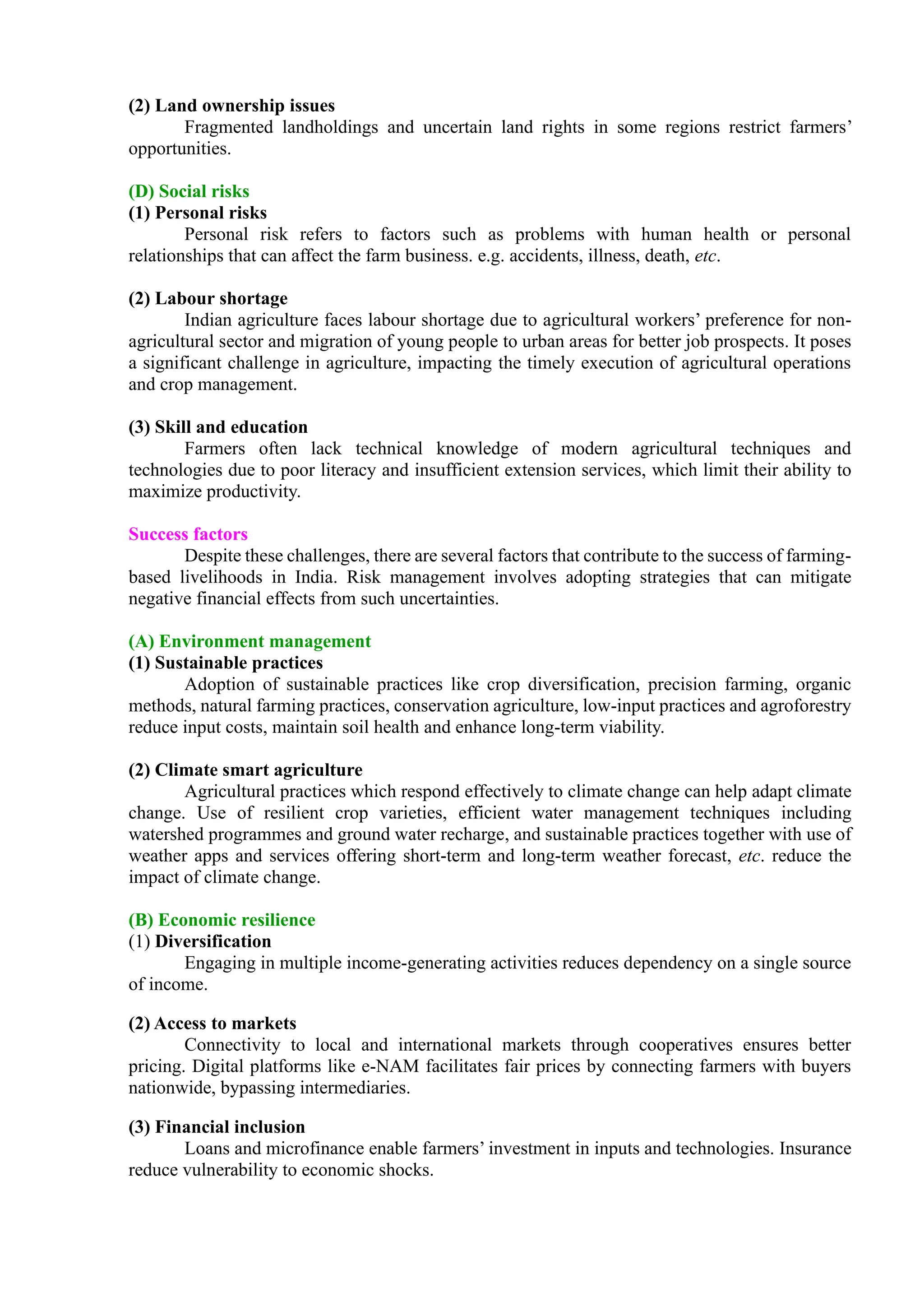 (2) Land ownership issues
Fragmented landholdings and uncertain land rights in some regions restrict farmers’
opportunities.
(D) Social risks
(1) Personal risks
Personal risk refers to factors such as problems with human health or personal
relationships that can affect the farm business. e.g. accidents, illness, death, etc.
(2) Labour shortage
Indian agriculture faces labour shortage due to agricultural workers’ preference for non-
agricultural sector and migration of young people to urban areas for better job prospects. It poses
a significant challenge in agriculture, impacting the timely execution of agricultural operations
and crop management.
(3) Skill and education
Farmers often lack technical knowledge of modern agricultural techniques and
technologies due to poor literacy and insufficient extension services, which limit their ability to
maximize productivity.
Success factors
Despite these challenges, there are several factors that contribute to the success of farming-
based livelihoods in India. Risk management involves adopting strategies that can mitigate
negative financial effects from such uncertainties.
(A) Environment management
(1) Sustainable practices
Adoption of sustainable practices like crop diversification, precision farming, organic
methods, natural farming practices, conservation agriculture, low-input practices and agroforestry
reduce input costs, maintain soil health and enhance long-term viability.
(2) Climate smart agriculture
Agricultural practices which respond effectively to climate change can help adapt climate
change. Use of resilient crop varieties, efficient water management techniques including
watershed programmes and ground water recharge, and sustainable practices together with use of
weather apps and services offering short-term and long-term weather forecast, etc. reduce the
impact of climate change.
(B) Economic resilience
(1) Diversification
Engaging in multiple income-generating activities reduces dependency on a single source
of income.
(2) Access to markets
Connectivity to local and international markets through cooperatives ensures better
pricing. Digital platforms like e-NAM facilitates fair prices by connecting farmers with buyers
nationwide, bypassing intermediaries.
(3) Financial inclusion
Loans and microfinance enable farmers’ investment in inputs and technologies. Insurance
reduce vulnerability to economic shocks.
 