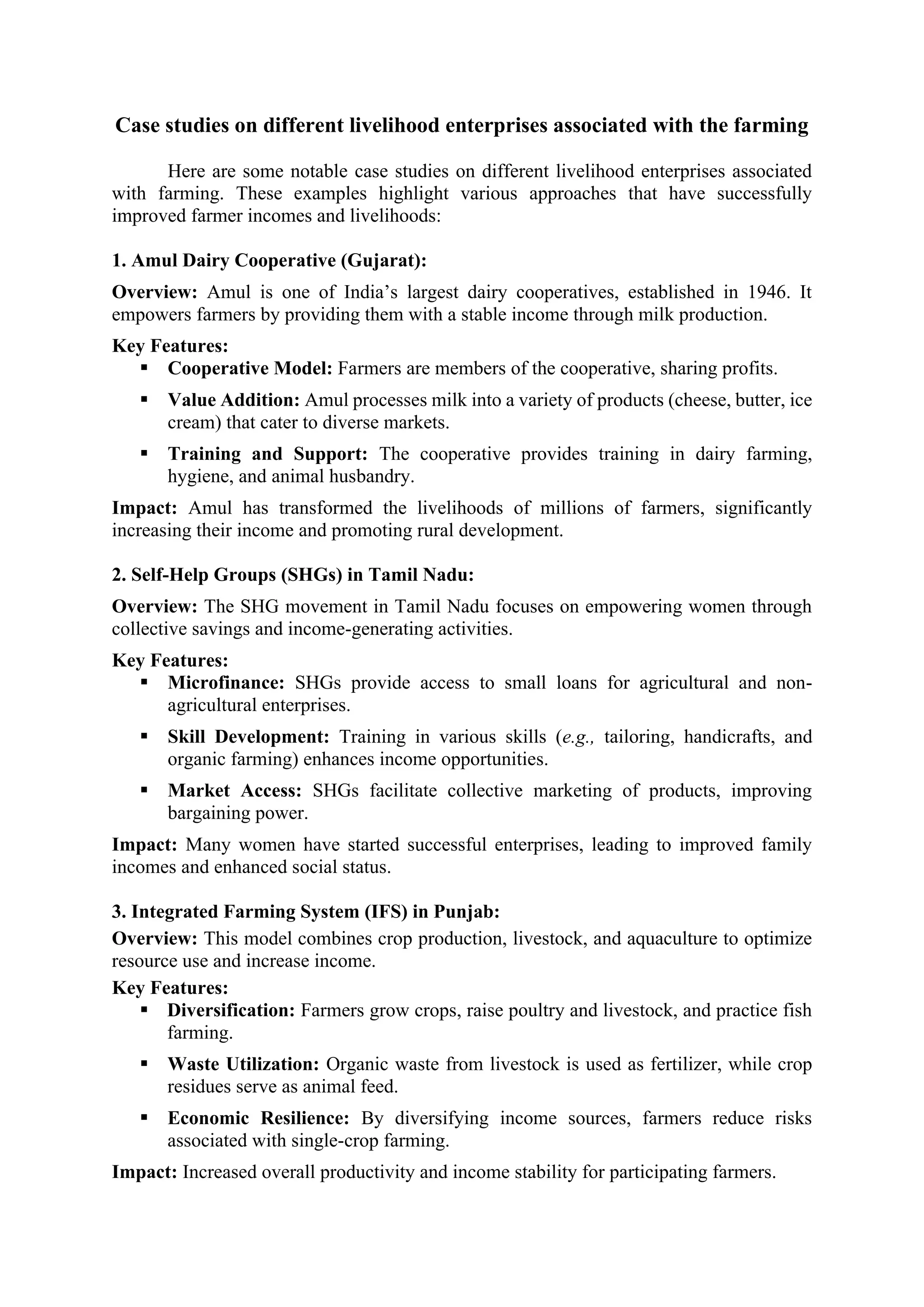 Case studies on different livelihood enterprises associated with the farming
Here are some notable case studies on different livelihood enterprises associated
with farming. These examples highlight various approaches that have successfully
improved farmer incomes and livelihoods:
1. Amul Dairy Cooperative (Gujarat):
Overview: Amul is one of India’s largest dairy cooperatives, established in 1946. It
empowers farmers by providing them with a stable income through milk production.
Key Features:
▪ Cooperative Model: Farmers are members of the cooperative, sharing profits.
▪ Value Addition: Amul processes milk into a variety of products (cheese, butter, ice
cream) that cater to diverse markets.
▪ Training and Support: The cooperative provides training in dairy farming,
hygiene, and animal husbandry.
Impact: Amul has transformed the livelihoods of millions of farmers, significantly
increasing their income and promoting rural development.
2. Self-Help Groups (SHGs) in Tamil Nadu:
Overview: The SHG movement in Tamil Nadu focuses on empowering women through
collective savings and income-generating activities.
Key Features:
▪ Microfinance: SHGs provide access to small loans for agricultural and non-
agricultural enterprises.
▪ Skill Development: Training in various skills (e.g., tailoring, handicrafts, and
organic farming) enhances income opportunities.
▪ Market Access: SHGs facilitate collective marketing of products, improving
bargaining power.
Impact: Many women have started successful enterprises, leading to improved family
incomes and enhanced social status.
3. Integrated Farming System (IFS) in Punjab:
Overview: This model combines crop production, livestock, and aquaculture to optimize
resource use and increase income.
Key Features:
▪ Diversification: Farmers grow crops, raise poultry and livestock, and practice fish
farming.
▪ Waste Utilization: Organic waste from livestock is used as fertilizer, while crop
residues serve as animal feed.
▪ Economic Resilience: By diversifying income sources, farmers reduce risks
associated with single-crop farming.
Impact: Increased overall productivity and income stability for participating farmers.
 