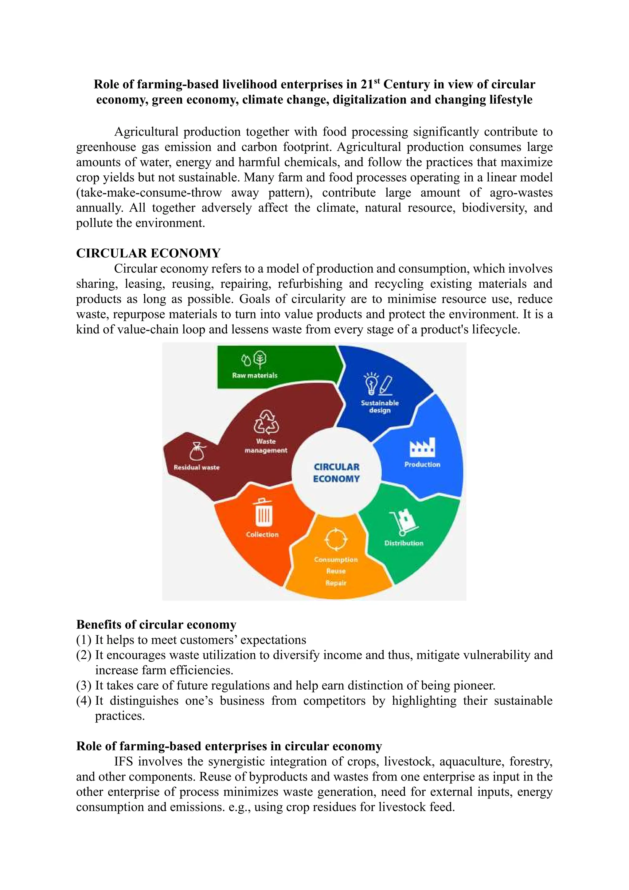 Role of farming-based livelihood enterprises in 21st
Century in view of circular
economy, green economy, climate change, digitalization and changing lifestyle
Agricultural production together with food processing significantly contribute to
greenhouse gas emission and carbon footprint. Agricultural production consumes large
amounts of water, energy and harmful chemicals, and follow the practices that maximize
crop yields but not sustainable. Many farm and food processes operating in a linear model
(take-make-consume-throw away pattern), contribute large amount of agro-wastes
annually. All together adversely affect the climate, natural resource, biodiversity, and
pollute the environment.
CIRCULAR ECONOMY
Circular economy refers to a model of production and consumption, which involves
sharing, leasing, reusing, repairing, refurbishing and recycling existing materials and
products as long as possible. Goals of circularity are to minimise resource use, reduce
waste, repurpose materials to turn into value products and protect the environment. It is a
kind of value-chain loop and lessens waste from every stage of a product's lifecycle.
Benefits of circular economy
(1) It helps to meet customers’ expectations
(2) It encourages waste utilization to diversify income and thus, mitigate vulnerability and
increase farm efficiencies.
(3) It takes care of future regulations and help earn distinction of being pioneer.
(4) It distinguishes one’s business from competitors by highlighting their sustainable
practices.
Role of farming-based enterprises in circular economy
IFS involves the synergistic integration of crops, livestock, aquaculture, forestry,
and other components. Reuse of byproducts and wastes from one enterprise as input in the
other enterprise of process minimizes waste generation, need for external inputs, energy
consumption and emissions. e.g., using crop residues for livestock feed.
 