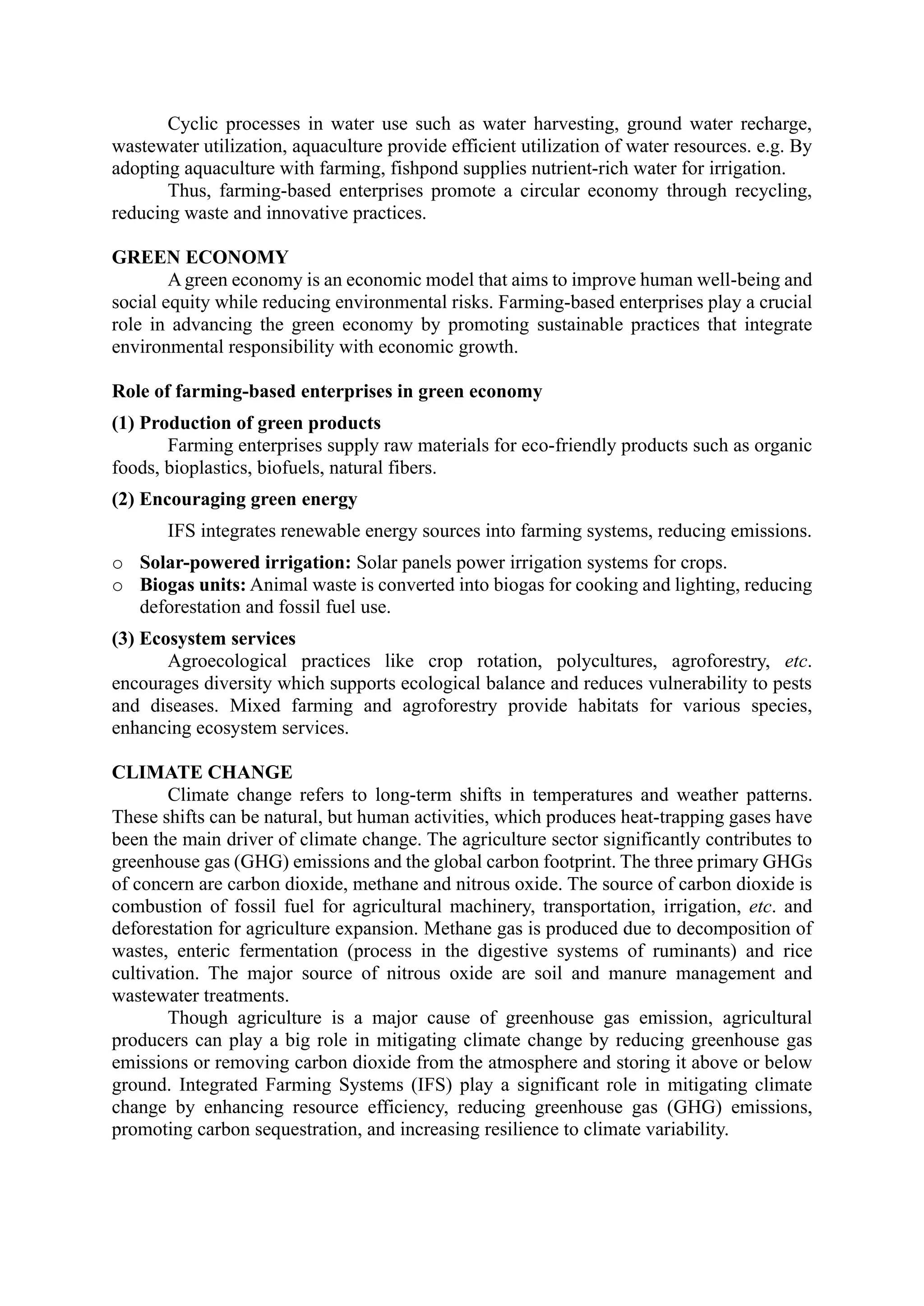 Cyclic processes in water use such as water harvesting, ground water recharge,
wastewater utilization, aquaculture provide efficient utilization of water resources. e.g. By
adopting aquaculture with farming, fishpond supplies nutrient-rich water for irrigation.
Thus, farming-based enterprises promote a circular economy through recycling,
reducing waste and innovative practices.
GREEN ECONOMY
A green economy is an economic model that aims to improve human well-being and
social equity while reducing environmental risks. Farming-based enterprises play a crucial
role in advancing the green economy by promoting sustainable practices that integrate
environmental responsibility with economic growth.
Role of farming-based enterprises in green economy
(1) Production of green products
Farming enterprises supply raw materials for eco-friendly products such as organic
foods, bioplastics, biofuels, natural fibers.
(2) Encouraging green energy
IFS integrates renewable energy sources into farming systems, reducing emissions.
o Solar-powered irrigation: Solar panels power irrigation systems for crops.
o Biogas units: Animal waste is converted into biogas for cooking and lighting, reducing
deforestation and fossil fuel use.
(3) Ecosystem services
Agroecological practices like crop rotation, polycultures, agroforestry, etc.
encourages diversity which supports ecological balance and reduces vulnerability to pests
and diseases. Mixed farming and agroforestry provide habitats for various species,
enhancing ecosystem services.
CLIMATE CHANGE
Climate change refers to long-term shifts in temperatures and weather patterns.
These shifts can be natural, but human activities, which produces heat-trapping gases have
been the main driver of climate change. The agriculture sector significantly contributes to
greenhouse gas (GHG) emissions and the global carbon footprint. The three primary GHGs
of concern are carbon dioxide, methane and nitrous oxide. The source of carbon dioxide is
combustion of fossil fuel for agricultural machinery, transportation, irrigation, etc. and
deforestation for agriculture expansion. Methane gas is produced due to decomposition of
wastes, enteric fermentation (process in the digestive systems of ruminants) and rice
cultivation. The major source of nitrous oxide are soil and manure management and
wastewater treatments.
Though agriculture is a major cause of greenhouse gas emission, agricultural
producers can play a big role in mitigating climate change by reducing greenhouse gas
emissions or removing carbon dioxide from the atmosphere and storing it above or below
ground. Integrated Farming Systems (IFS) play a significant role in mitigating climate
change by enhancing resource efficiency, reducing greenhouse gas (GHG) emissions,
promoting carbon sequestration, and increasing resilience to climate variability.
 