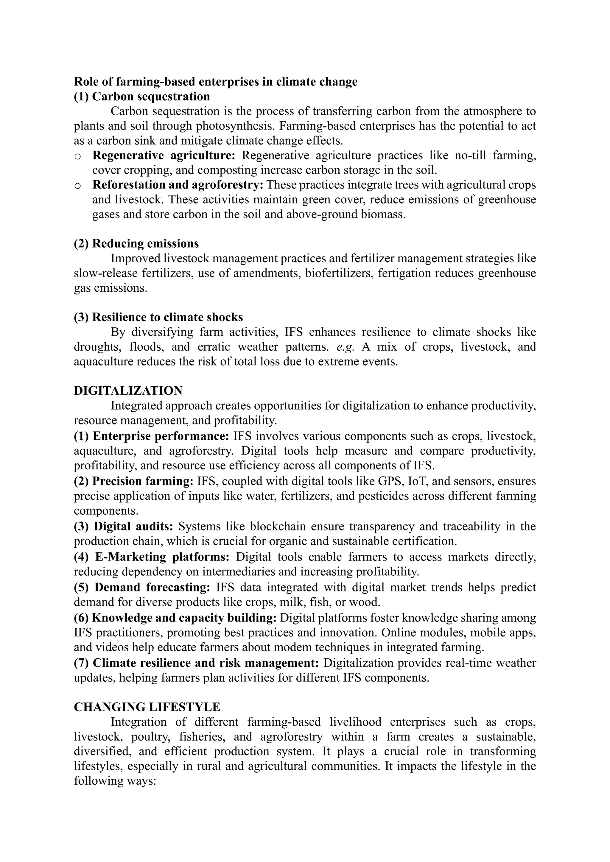 Role of farming-based enterprises in climate change
(1) Carbon sequestration
Carbon sequestration is the process of transferring carbon from the atmosphere to
plants and soil through photosynthesis. Farming-based enterprises has the potential to act
as a carbon sink and mitigate climate change effects.
o Regenerative agriculture: Regenerative agriculture practices like no-till farming,
cover cropping, and composting increase carbon storage in the soil.
o Reforestation and agroforestry: These practices integrate trees with agricultural crops
and livestock. These activities maintain green cover, reduce emissions of greenhouse
gases and store carbon in the soil and above-ground biomass.
(2) Reducing emissions
Improved livestock management practices and fertilizer management strategies like
slow-release fertilizers, use of amendments, biofertilizers, fertigation reduces greenhouse
gas emissions.
(3) Resilience to climate shocks
By diversifying farm activities, IFS enhances resilience to climate shocks like
droughts, floods, and erratic weather patterns. e.g. A mix of crops, livestock, and
aquaculture reduces the risk of total loss due to extreme events.
DIGITALIZATION
Integrated approach creates opportunities for digitalization to enhance productivity,
resource management, and profitability.
(1) Enterprise performance: IFS involves various components such as crops, livestock,
aquaculture, and agroforestry. Digital tools help measure and compare productivity,
profitability, and resource use efficiency across all components of IFS.
(2) Precision farming: IFS, coupled with digital tools like GPS, IoT, and sensors, ensures
precise application of inputs like water, fertilizers, and pesticides across different farming
components.
(3) Digital audits: Systems like blockchain ensure transparency and traceability in the
production chain, which is crucial for organic and sustainable certification.
(4) E-Marketing platforms: Digital tools enable farmers to access markets directly,
reducing dependency on intermediaries and increasing profitability.
(5) Demand forecasting: IFS data integrated with digital market trends helps predict
demand for diverse products like crops, milk, fish, or wood.
(6) Knowledge and capacity building: Digital platforms foster knowledge sharing among
IFS practitioners, promoting best practices and innovation. Online modules, mobile apps,
and videos help educate farmers about modem techniques in integrated farming.
(7) Climate resilience and risk management: Digitalization provides real-time weather
updates, helping farmers plan activities for different IFS components.
CHANGING LIFESTYLE
Integration of different farming-based livelihood enterprises such as crops,
livestock, poultry, fisheries, and agroforestry within a farm creates a sustainable,
diversified, and efficient production system. It plays a crucial role in transforming
lifestyles, especially in rural and agricultural communities. It impacts the lifestyle in the
following ways:
 