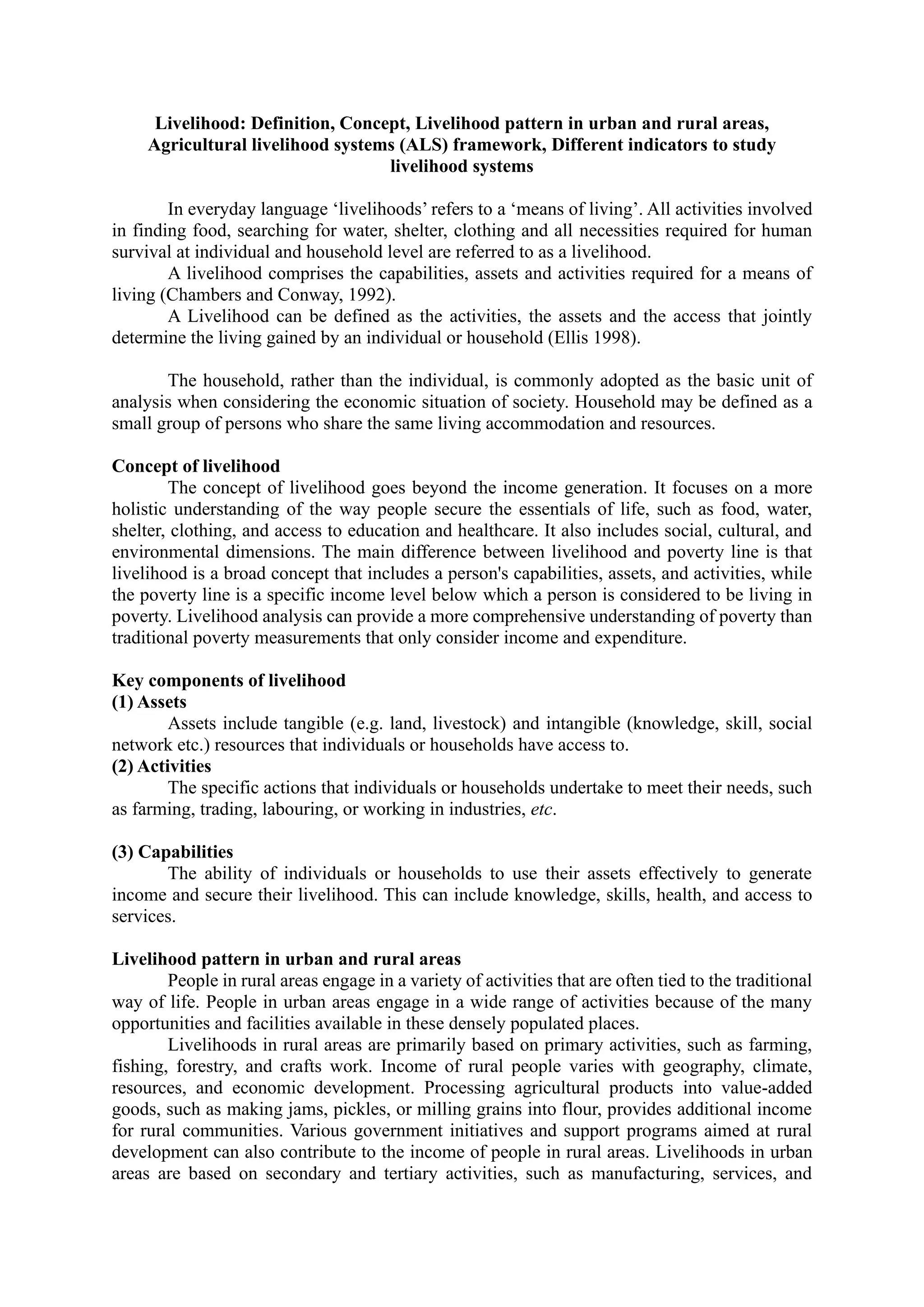 Livelihood: Definition, Concept, Livelihood pattern in urban and rural areas,
Agricultural livelihood systems (ALS) framework, Different indicators to study
livelihood systems
In everyday language ‘livelihoods’ refers to a ‘means of living’. All activities involved
in finding food, searching for water, shelter, clothing and all necessities required for human
survival at individual and household level are referred to as a livelihood.
A livelihood comprises the capabilities, assets and activities required for a means of
living (Chambers and Conway, 1992).
A Livelihood can be defined as the activities, the assets and the access that jointly
determine the living gained by an individual or household (Ellis 1998).
The household, rather than the individual, is commonly adopted as the basic unit of
analysis when considering the economic situation of society. Household may be defined as a
small group of persons who share the same living accommodation and resources.
Concept of livelihood
The concept of livelihood goes beyond the income generation. It focuses on a more
holistic understanding of the way people secure the essentials of life, such as food, water,
shelter, clothing, and access to education and healthcare. It also includes social, cultural, and
environmental dimensions. The main difference between livelihood and poverty line is that
livelihood is a broad concept that includes a person's capabilities, assets, and activities, while
the poverty line is a specific income level below which a person is considered to be living in
poverty. Livelihood analysis can provide a more comprehensive understanding of poverty than
traditional poverty measurements that only consider income and expenditure.
Key components of livelihood
(1) Assets
Assets include tangible (e.g. land, livestock) and intangible (knowledge, skill, social
network etc.) resources that individuals or households have access to.
(2) Activities
The specific actions that individuals or households undertake to meet their needs, such
as farming, trading, labouring, or working in industries, etc.
(3) Capabilities
The ability of individuals or households to use their assets effectively to generate
income and secure their livelihood. This can include knowledge, skills, health, and access to
services.
Livelihood pattern in urban and rural areas
People in rural areas engage in a variety of activities that are often tied to the traditional
way of life. People in urban areas engage in a wide range of activities because of the many
opportunities and facilities available in these densely populated places.
Livelihoods in rural areas are primarily based on primary activities, such as farming,
fishing, forestry, and crafts work. Income of rural people varies with geography, climate,
resources, and economic development. Processing agricultural products into value-added
goods, such as making jams, pickles, or milling grains into flour, provides additional income
for rural communities. Various government initiatives and support programs aimed at rural
development can also contribute to the income of people in rural areas. Livelihoods in urban
areas are based on secondary and tertiary activities, such as manufacturing, services, and
 