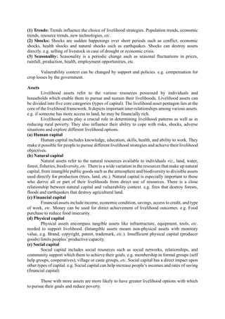 (1) Trends: Trends influence the choice of livelihood strategies. Population trends, economic
trends, resource trends, new technologies, etc.
(2) Shocks: Shocks are sudden happenings over short periods such as conflict, economic
shocks, health shocks and natural shocks such as earthquakes. Shocks can destroy assets
directly. e.g. selling of livestock in case of drought or economic crisis.
(3) Seasonality: Seasonality is a periodic change such as seasonal fluctuations in prices,
rainfall, production, health, employment opportunities, etc.
Vulnerability context can be changed by support and policies. e.g. compensation for
crop losses by the government.
Assets
Livelihood assets refer to the various resources possessed by individuals and
households which enable them to pursue and sustain their livelihoods. Livelihood assets can
be divided into five core categories (types of capital). The livelihood asset pentagon lies at the
core of the livelihood framework. It depicts important inter-relationships among various assets.
e.g. if someone has more access to land, he may be financially rich.
Livelihood assets play a crucial role in determining livelihood patterns as well as in
reducing rural poverty. They also influence their ability to cope with risks, shocks, adverse
situations and explore different livelihood options.
(a) Human capital
Human capital includes knowledge, education, skills, health, and ability to work. They
make it possible for people to pursue different livelihood strategies and achieve their livelihood
objectives.
(b) Natural capital
Natural assets refer to the natural resources available to individuals viz., land, water,
forest, fisheries, biodiversity, etc. There is a wide variation in the resources that make up natural
capital, from intangible public goods such as the atmosphere and biodiversity to divisible assets
used directly for production (trees, land, etc.). Natural capital is especially important to those
who derive all or part of their livelihoods from direct use of resources. There is a close
relationship between natural capital and vulnerability context. e.g. fires that destroy forests,
floods and earthquakes that destroy agricultural land.
(c) Financial capital
Financial assets include income, economic condition, savings, access to credit, and type
of work, etc. Money can be used for direct achievement of livelihood outcomes. e.g. Food
purchase to reduce food insecurity.
(d) Physical capital
Physical assets encompass tangible assets like infrastructure, equipment, tools, etc.
needed to support livelihood. (Intangible assets means non-physical assets with monitory
value, e.g. Brand, copyright, patent, trademark, etc.). Insufficient physical capital (producer
goods) limits peoples’ productive capacity.
(e) Social capital
Social capital includes social resources such as social networks, relationships, and
community support which them to achieve their goals. e.g. membership in formal groups (self
help groups, cooperatives), village or caste groups, etc. Social capital has a direct impact upon
other types of capital. e.g. Social capital can help increase people’s incomes and rates of saving
(financial capital)
Those with more assets are more likely to have greater livelihood options with which
to pursue their goals and reduce poverty.
 