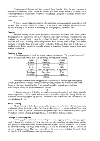 For example, the human body is a system-it has a boundary (e.g., the skin) enclosing a
number of components (heart, lungs) that interact (the heart pumps blood to the lungs) for a
common purpose (to maintain and operate the living body). Collection of unrelated items does not
constitute a system.
Farm
A farm is organized economic unit in which crop and animal production is carried out with
purpose of producing economic net returns. It is an area of land, including various structures,
devoted primarily to the practice of producing and managing food, fibers and fuel.
Farming
The term farming covers a wide spectrum of agricultural production work. At one end of
this spectrum is the subsistence farmer, who farms a small area with limited resource inputs, and
produces only enough food to meet the needs of his family. At the other end is commercial
intensive agriculture, including industrial agriculture. Such farming involves large fields and/or
numbers of animals, large resource inputs (pesticides, fertilizers. Etc.) and a high level of
mechanization. These operations generally attempt to maximize financial income from grain,
produce or livestock.
Farming system
A farm is a system in that it has inputs, processes and outputs. The type and amount of
inputs, processes and outputs may vary depending on the type of farming.
Input Process Output
Labour Ploughing Wheat
Capital Sowing Potato
Seeds Spraying Milk
Animal Fertilizer application Crop waste
Fertilizer Harvesting Wool
Pesticide Grazing Eggs
Milking
Farming system represents an appropriate combination of farm enterprises (cropping
systems, horticulture, livestock, fishery, forestry, poultry, etc.) and the means available to the
farmer to raise them for profitability. It interacts adequately with environment without
dislocating the ecological and socioeconomic balance.
Or
A farming system is defined as a complex interrelated matrix of soil, plants, animals,
power, implements, labour, capital and other inputs controlled in part by farming families and
influenced to varying degrees by political, economical, and institutional and social forces that
operate at many levels.
Mixed farming
Mixed farming is defined as a system of farming on particular farm which includes crop
production, raising livestock, poultry, fisheries, bee keeping, etc., to sustain and satisfy as many
needs of the farmer as possible. Subsistence is important objective of mixed farming while higher
profitability without altering ecological balance is important in farming systems.
Concept of farming system
Farming system consist of several enterprises like cropping system, dairying, piggery,
poultry, fishery, bee, keeping, etc. These enterprises are interrelated and interact with one another.
The byproducts and wastes of one enterprise are used as inputs in other enterprises. For example,
the waste of dairying like dung, urine, refuse, etc. is used for preparation of FYM, which is an
input in cropping systems. The straw obtained from the crops is used as fodder for cattle which
are used for different field operations for growing crops.
 