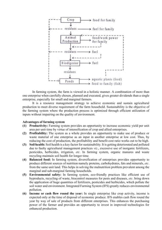In farming system, the farm is viewed in a holistic manner. A combination of more than
one enterprise when carefully chosen, planned and executed, gives greater dividends than a single
enterprise, especially for small and marginal farmers.
It is a resource management strategy to achieve economic and sustain agricultural
production to meet diverse requirement of the farm household. Sustainability is the objective of
the farming system where the production process is optimized through efficient utilization of
inputs without impairing on the quality of environment.
Advantages of farming system
(1) Productivity: Farming system provides an opportunity to increase economic yield per unit
area per unit time by virtue of intensification of crop and allied enterprises.
(2) Profitability: The system as a whole provides an opportunity to make use of produce or
waste material of one enterprise as an input in another enterprise at low cost. Thus, by
reducing the cost of production, the profitability and benefit cost ratio works out to be high.
(3) Soil health: Soil health is a key factor for sustainability. It is getting deteriorated and polluted
due to faulty agricultural management practices viz., excessive use of inorganic fertilizers,
pesticides, herbicides, irrigation, etc. In farming system, organic manures and waste
recycling maintain soil health for longer time.
(4) Balanced food: In farming system, diversification of enterprises provides opportunity to
produce different sources of nutrition namely proteins, carbohydrates, fats and minerals, etc.
from the same unit land. This helps in solving the malnutrition problem prevalent among the
marginal and sub-marginal farming households.
(5) Environmental safety: In farming system, eco-friendly practices like efficient use of
byproducts, recycling of waste, biocontrol measures for pests and diseases, etc. bring down
the application of huge quantities of fertilizers, pesticides and herbicides, which pollute the
soil water and environment. Integrated Farming System (IFS) greatly reduces environmental
pollution.
(6) Income or cash flow round the year: In single enterprise like crop activity, income is
expected only at the time of disposal of economic produce. IFS enables cash flow round the
year by way of sale of products from different enterprises. This enhances the purchasing
power of the farmer and provides an opportunity to invest in improved technologies for
enhanced production.
 