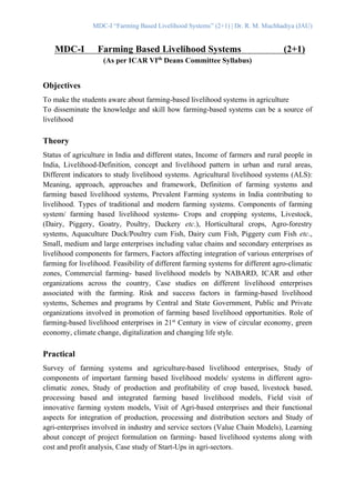 MDC-I “Farming Based Livelihood Systems” (2+1) | Dr. R. M. Muchhadiya (JAU)
MDC-I Farming Based Livelihood Systems (2+1)
(As per ICAR VIth
Deans Committee Syllabus)
Objectives
To make the students aware about farming-based livelihood systems in agriculture
To disseminate the knowledge and skill how farming-based systems can be a source of
livelihood
Theory
Status of agriculture in India and different states, Income of farmers and rural people in
India, Livelihood-Definition, concept and livelihood pattern in urban and rural areas,
Different indicators to study livelihood systems. Agricultural livelihood systems (ALS):
Meaning, approach, approaches and framework, Definition of farming systems and
farming based livelihood systems, Prevalent Farming systems in India contributing to
livelihood. Types of traditional and modern farming systems. Components of farming
system/ farming based livelihood systems- Crops and cropping systems, Livestock,
(Dairy, Piggery, Goatry, Poultry, Duckery etc.), Horticultural crops, Agro-forestry
systems, Aquaculture Duck/Poultry cum Fish, Dairy cum Fish, Piggery cum Fish etc.,
Small, medium and large enterprises including value chains and secondary enterprises as
livelihood components for farmers, Factors affecting integration of various enterprises of
farming for livelihood. Feasibility of different farming systems for different agro-climatic
zones, Commercial farming- based livelihood models by NABARD, ICAR and other
organizations across the country, Case studies on different livelihood enterprises
associated with the farming. Risk and success factors in farming-based livelihood
systems, Schemes and programs by Central and State Government, Public and Private
organizations involved in promotion of farming based livelihood opportunities. Role of
farming-based livelihood enterprises in 21st
Century in view of circular economy, green
economy, climate change, digitalization and changing life style.
Practical
Survey of farming systems and agriculture-based livelihood enterprises, Study of
components of important farming based livelihood models/ systems in different agro-
climatic zones, Study of production and profitability of crop based, livestock based,
processing based and integrated farming based livelihood models, Field visit of
innovative farming system models, Visit of Agri-based enterprises and their functional
aspects for integration of production, processing and distribution sectors and Study of
agri-enterprises involved in industry and service sectors (Value Chain Models), Learning
about concept of project formulation on farming- based livelihood systems along with
cost and profit analysis, Case study of Start-Ups in agri-sectors.
 