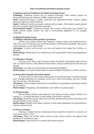 Types of traditional and modern farming systems
Comparison between Traditional and Modern Farming Systems
Technology: Traditional systems rely on minimal technology, while modern systems use
advanced technology like machinery, GMOs, and precision tools.
Scale: Traditional farming is usually small-scale and subsistence-oriented, whereas modern
farming is large-scale and profit-driven.
Inputs: Traditional systems use organic methods and low inputs, while modern systems depend
heavily on synthetic inputs (fertilizers, pesticides).
Environmental Impact: Traditional methods often conserve biodiversity and maintain soil
health, whereas modern systems may lead to environmental degradation if not managed
sustainably.
Traditional Farming Systems
(1) Shifting Cultivation (Slash and Burn Agriculture)
Farmers clear a patch of forest, burn vegetation, and grow crops on the nutrient-rich ash.
After a few years of cultivation, the soil fertility declines, and the field is abandoned. The process
is then repeated on a new patch of land.
Advantages: It allows soil recovery over time and requires fewer inputs like fertilizers or
pesticides.
Disadvantages: Deforestation, loss of biodiversity, and unsustainable with increasing population
pressure.
(2) Subsistence Farming
Farming system where crops are grown mainly for personal consumption rather than for
sale. It is labour intensive, often reliant on family labour, and uses traditional tools like hoes and
ploughs.
Advantages: Low input costs and minimal environmental degradation.
Disadvantages: Low yields, limited surplus for trade, and high vulnerability to climate variations.
(3) Pastoralism (Nomadic and Semi-Nomadic)
A system where livestock (cattle, sheep, goats) are moved seasonally in search of grazing
areas. Nomadic pastoralists are constantly on the move, while semi-nomadic ones have a home
base but still move with their herds.
Advantages: Utilizes marginal lands that are unsuitable for crop production and allows flexible
use of resources.
Disadvantages: Overgrazing, land degradation, and conflict over grazing rights.
(4) Mixed Farming
Mixed farming includes crop production with raising livestock, poultry, fisheries, bee
keeping, etc., to sustain and satisfy as many needs of the farmer as possible.
Advantages: Diversifies income, improves soil fertility through animal manure, and reduces risk
through multiple income streams.
Disadvantages: Requires more labour, expertise in both animal husbandry and crop production,
and may need more land.
(5) Terrace Farming
Farming on sloped land by constructing terraces (step-like structures) to prevent soil
erosion and conserve water.
Advantages: Makes use of hilly terrain, conserves water, reduces erosion, and supports food
production in mountainous areas.
Disadvantages: Labor-intensive to construct and maintain terraces.
 