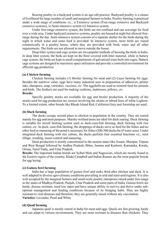 Rearing poultry in a backyard system is an age-old practice. Backyard poultry is a means
of livelihood for large number of small and marginal farmers in India. Poultry farming is practiced
under a wide range of conditions viz., i) Extensive system (Free-range extensive and Backyard
extensive systems), ii) Semi-intensive system iii) Intensive system.
Under free-range extensive system, the birds are not confined and can scavenge for food
over a wide area. Under backyard extensive systems, poultry are housed at night but allowed free-
range during the day. Semi-intensive system consists of a separate shelter for the birds during the
night in which water and some feed is provided. In intensive system, more birds are reared
commercially in a poultry house, where they are provided with food, water and all other
requirements. The birds are not allowed to move outside the house.
Deep litter system and cage system are two popular methods of housing the birds in India.
In deep litter system, the birds are kept on the floor covered with litter material, while in battery
cage system, the birds are kept in small compartments of galvanized irons built into cages. Battery
cage systems are designed to maximize space utilization and provide a controlled environment for
efficient egg production.
(a) Chicken farming
Chicken farming includes (1) Broiler farming for meat and (2) Layer farming for eggs.
Besides the nutritive value, eggs have many industrial uses in preparation of adhesives, printer
inks, shampoos, soap, varnishes, vaccines, etc. The eggshells are used as mineral-feed for animals
and birds. The feathers are used for making cushions, mattresses, pillows, etc.
Breeds:
Specific poultry stocks are available for egg and broiler production. A majority of the
stocks used for egg production are crosses involving the strains or inbred lines of white Leghorn.
To a limited extent, other breeds like Rhode Island Red, California Grey and Australop are used.
(b) Duck farming
The ducks occupy second place to chicken in population in the country. They are reared
mainly for egg and meat purposes. Marshy wetland areas are ideal for duck rearing. Duck farming
is suitable for mixed farming system such as duck-cum-fish farming, duck farming with rice
culture, etc. In duck- cum-fish farming, the droppings of ducks serve as feed for the fishes and no
other feed or manuring of the pond is necessary for fishes (200-300 ducks/ha of water area). Under
integrated duck farming with rice culture, the ducks perform four essential functions viz., inter
tillage, weeding, insect control and manuring.
Duck production is mostly concentrated in the eastern states like Assam, Manipur, Tripura
and West Bengal followed by Andhra Pradesh, Bihar, Jammu and Kashmir, Karnataka, Kerala,
Orissa, Tamil Nadu, and Uttar Pradesh.
Breeds: The important Indian breeds are Sylhet Mete and Nageswari, which are mostly found in
the Eastern region of the country. Khaki Campbell and Indian Runner are the most popular breeds
for egg laying.
(c) Guinea fowl farming
India has a large population of guinea fowl and ranks third after chicken and duck. It is
well adapted to diverse agro-climatic conditions prevailing in arid and semi-arid regions. It is also
well accepted by the marginal farmers and small-scale poultry enterprises raised under free-range
in the states of Madhya Pradesh, Punjab, Uttar Pradesh and some parts of India. Guinea fowls are
hardy, disease resistant, need low input and have unique ability to survive and thrive under sub-
optimal management and feeding conditions because of its foraging habit. They are highly
resistant to viral diseases and therefore, they are generally raised without any vaccination.
Varieties: Lavender, Pearl and White
(d) Quail farming
Japanese quail is mostly reared in India for meat and eggs. Quails are fast growing, hardy
and can adapt to various environments. They are more resistant to diseases than chickens. They
 