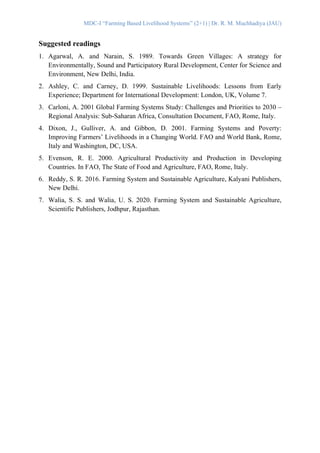 MDC-I “Farming Based Livelihood Systems” (2+1) | Dr. R. M. Muchhadiya (JAU)
Suggested readings
1. Agarwal, A. and Narain, S. 1989. Towards Green Villages: A strategy for
Environmentally, Sound and Participatory Rural Development, Center for Science and
Environment, New Delhi, India.
2. Ashley, C. and Carney, D. 1999. Sustainable Livelihoods: Lessons from Early
Experience; Department for International Development: London, UK, Volume 7.
3. Carloni, A. 2001 Global Farming Systems Study: Challenges and Priorities to 2030 –
Regional Analysis: Sub-Saharan Africa, Consultation Document, FAO, Rome, Italy.
4. Dixon, J., Gulliver, A. and Gibbon, D. 2001. Farming Systems and Poverty:
Improving Farmers’ Livelihoods in a Changing World. FAO and World Bank, Rome,
Italy and Washington, DC, USA.
5. Evenson, R. E. 2000. Agricultural Productivity and Production in Developing
Countries. In FAO, The State of Food and Agriculture, FAO, Rome, Italy.
6. Reddy, S. R. 2016. Farming System and Sustainable Agriculture, Kalyani Publishers,
New Delhi.
7. Walia, S. S. and Walia, U. S. 2020. Farming System and Sustainable Agriculture,
Scientific Publishers, Jodhpur, Rajasthan.
 