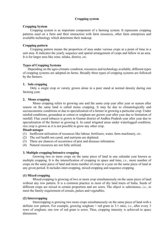 Cropping system
Cropping System
Cropping system is as important component of a farming system. It represents cropping
patterns used on a farm and their interaction with farm resources, other farm enterprises and
available technology which determine their makeup.
Cropping pattern
Cropping pattern means the proportion of area under various crops at a point of time in a
unit area. It indicates the yearly sequence and spatial arrangement of crops and fallow in an area.
It is for larger area like zone, taluka, district, etc.
Types of Cropping Systems
Depending on the agro-climatic condition, resources and technology available, different types
of cropping systems are adopted on farms. Broadly three types of cropping systems are followed
by the farmers.
1. Sole cropping
Only a single crop or variety grown alone in a pure stand at normal density during one
farming year.
2. Mono cropping
Mono cropping refers to growing one and the same crop year after year or season after
season on the same land is called mono cropping. It may be due to climatologically and
socioeconomic conditions or due to specialization of a farmer in growing a particular crop. Under
rainfed conditions, groundnut or cotton or sorghum are grown year after year due to limitation of
rainfall. Flue cured tobacco is grown in Guntur district of Andhra Pradesh year after year due to
specialization of the farmer in growing it. In canal irrigated areas under waterlogged condition,
rice crop is grown as it is not possible to grow any other crop.
Disadvantages
(1) Inefficient utilization of resources like labour, fertilizers, water, farm machinery, etc.
(2) The soil health not cared, and nutrients are depleted.
(3) There are chances of occurrence of pest and diseases infestation.
(4) Natural resources are not fully utilized.
3. Multiple cropping/Intensive cropping
Growing two or more crops on the same piece of land in one calendar year known as
multiple cropping. It is the intensification of cropping in space and time, i.e., more number of
crops on the same piece of land and more number of crops in a year on the same piece of land at
any given period. It includes inter-cropping, mixed cropping and sequence cropping.
(1) Mixed cropping
Mixed cropping is growing of two or more crop simultaneously on the same piece of land
without any row pattern. It is a common practice in most of dry land tracts of India. Seeds of
different crops are mixed in certain proportion and are sown. The object is subsistence, i.e., to
meet the family requirement of cereals, pulses and vegetables.
(2) Intercropping
Intercropping is growing two more crops simultaneously on the same piece of land with a
definite row pattern. For example, growing sorghum + red gram in 3:1 ratio, i.e., after every 3
rows of sorghum, one row of red gram is sown. Thus, cropping intensity is achieved in space
dimension.
 