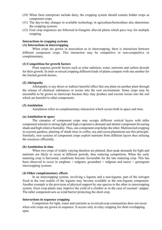 (10) When farm enterprises include dairy, the cropping system should contain fodder crops as
component crops.
(11) The day-to-day changes in available technology in agriculture/horticulture also determines
the cropping systems.
(12) Four crop sequences are followed in Gangetic alluvial plains which pave way for multiple
cropping.
Interactions in cropping systems
(A) Interactions in intercropping
When crops are grown in association as in intercropping, there is interaction between
different component crops. This interaction may be competitive or non-competitive or
complementary.
(1) Competition for growth factors
Plant requires growth factors such as solar radiation, water, nutrients and carbon dioxide
for their growth. In inter or mixed cropping different kinds of plants compete with one another for
the limited growth factors.
(2) Allelopathy
Allelopathy is any direct or indirect harmful effect that one plant on another plant through
the release of chemical substances or toxins into the root environment. Some crops may be
unsuitable to be grown as intercrops because they may produce and excrete toxins into the soil
which are harmful to other components.
(3) Annidation
Annidation refers to complementary interaction which occurs both in space and time.
(a) Annidation in space
The canopies of component crops may occupy different vertical layers with taller
component tolerant to strong light and high evaporative demand and shorter component favouring
shade and high relative humidity. Thus, one component crop helps the other. Multistoried cropping
in coconut gardens, planting of shade trees in coffee, tea and cocoa plantations use this principle.
Similarly, root systems of component crops exploit nutrients from different layers thus utilising
the resources efficiently.
(b) Annidation in time
When two crops of widely varying duration are planted, their peak demands for light and
nutrients are likely to occur at different periods, thus reducing competition. When the early
maturing crop is harvested, conditions become favourable for the late maturing crop. This has
been observed to occur in sorghum + redgram, groundnut + redgram and maize + greengram
intcrcropping systems.
(4) Other complementary effects
In an intercropping system, involving a legume and a non-legume, part of the nitrogen
fixed in the root nodule of the legume may become available to the non-legume component.
Another example is the provision of physical support by one species to the other in intercropping
system. Erect crop plants may improve the yield of a climber as in the case of coconut+ pepper.
The taller component acts as wind barrier protecting the short crop.
Interactions in sequence cropping
Competition for light, water and nutrients as in mixed crop communities does not occur
when sole crops are grown in sequence. It occurs only in relay cropping for short overlapping
span.
 