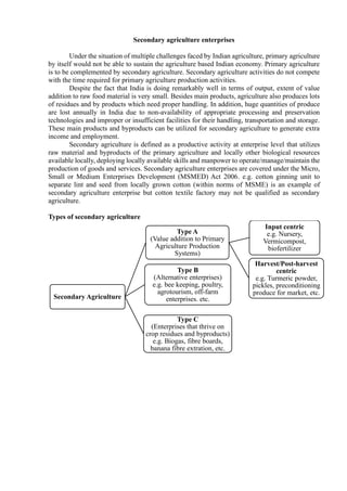 Secondary agriculture enterprises
Under the situation of multiple challenges faced by Indian agriculture, primary agriculture
by itself would not be able to sustain the agriculture based Indian economy. Primary agriculture
is to be complemented by secondary agriculture. Secondary agriculture activities do not compete
with the time required for primary agriculture production activities.
Despite the fact that India is doing remarkably well in terms of output, extent of value
addition to raw food material is very small. Besides main products, agriculture also produces lots
of residues and by products which need proper handling. In addition, huge quantities of produce
are lost annually in India due to non-availability of appropriate processing and preservation
technologies and improper or insufficient facilities for their handling, transportation and storage.
These main products and byproducts can be utilized for secondary agriculture to generate extra
income and employment.
Secondary agriculture is defined as a productive activity at enterprise level that utilizes
raw material and byproducts of the primary agriculture and locally other biological resources
available locally, deploying locally available skills and manpower to operate/manage/maintain the
production of goods and services. Secondary agriculture enterprises are covered under the Micro,
Small or Medium Enterprises Development (MSMED) Act 2006. e.g. cotton ginning unit to
separate lint and seed from locally grown cotton (within norms of MSME) is an example of
secondary agriculture enterprise but cotton textile factory may not be qualified as secondary
agriculture.
Types of secondary agriculture
Secondary Agriculture
Type A
(Value addition to Primary
Agriculture Production
Systems)
Input centric
e.g. Nursery,
Vermicompost,
biofertilizer
Harvest/Post-harvest
centric
e.g. Turmeric powder,
pickles, preconditioning
produce for market, etc.
Type B
(Alternative enterprises)
e.g. bee keeping, poultry,
agrotourism, off-farm
enterprises. etc.
Type C
(Enterprises that thrive on
crop residues and byproducts)
e.g. Biogas, fibre boards,
banana fibre extration, etc.
 