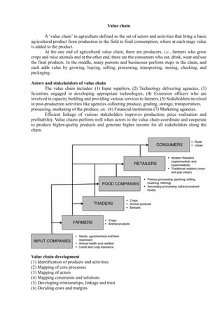 Value chain
A ‘value chain’ in agriculture defined as the set of actors and activities that bring a basic
agricultural product from production in the field to final consumption, where at each stage value
is added to the product.
At the one end of agricultural value chain, there are producers, i.e., farmers who grow
crops and raise animals and at the other end, there are the consumers who eat, drink, wear and use
the final products. In the middle, many persons and businesses perform steps in the chain, and
each adds value by growing, buying, selling, processing, transporting, storing, checking, and
packaging.
Actors and stakeholders of value chain
The value chain includes: (1) Input suppliers, (2) Technology delivering agencies, (3)
Scientists engaged in developing appropriate technologies, (4) Extension officers who are
involved in capacity building and providing various services to farmers, (5) Stakeholders involved
in post-production activities like agencies collecting produce, grading, storage, transportation,
processing, marketing of the produce, etc. (6) Financial institutions (7) Marketing agencies.
Efficient linkage of various stakeholders improves production, price realisation and
profitability. Value chains perform well when actors in the value chain coordinate and cooperate
to produce higher-quality products and generate higher income for all stakeholders along the
chain.
Value chain development
(1) Identification of products and activities
(2) Mapping of core processes
(3) Mapping of actors
(4) Mapping constraints and solutions
(5) Developing relationships, linkage and trust
(6) Deciding costs and margins
 
