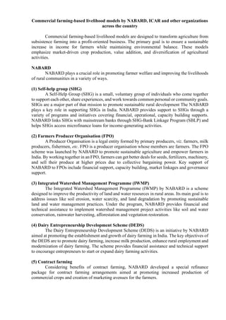 Commercial farming-based livelihood models by NABARD, ICAR and other organizations
across the country
Commercial farming-based livelihood models are designed to transform agriculture from
subsistence farming into a profit-oriented business. The primary goal is to ensure a sustainable
increase in income for farmers while maintaining environmental balance. These models
emphasize market-driven crop production, value addition, and diversification of agricultural
activities.
NABARD
NABARD plays a crucial role in promoting farmer welfare and improving the livelihoods
of rural communities in a variety of ways.
(1) Self-help group (SHG)
A Self-Help Group (SHG) is a small, voluntary group of individuals who come together
to support each other, share experiences, and work towards common personal or community goals.
SHGs are a major part of that mission to promote sustainable rural development The NABARD
plays a key role in supporting SHGs in India. NABARD provides support to SHGs through a
variety of programs and initiatives covering financial, operational, capacity building supports.
NABARD links SHGs with mainstream banks through SHG-Bank Linkage Program (SBLP) and
helps SHGs access microfinance loans for income-generating activities.
(2) Farmers Producer Organisation (FPO)
A Producer Organisation is a legal entity formed by primary producers, viz. farmers, milk
producers, fishermen, etc. FPO is a producer organisation whose members are farmers. The FPO
scheme was launched by NABARD to promote sustainable agriculture and empower farmers in
India. By working together in an FPO, farmers can get better deals for seeds, fertilizers, machinery,
and sell their produce at higher prices due to collective bargaining power. Key support of
NABARD to FPOs include financial support, capacity building, market linkages and governance
support.
(3) Integrated Watershed Management Programme (IWMP)
The Integrated Watershed Management Programme (IWMP) by NABARD is a scheme
designed to improve the productivity of land and water resources in rural areas. Its main goal is to
address issues like soil erosion, water scarcity, and land degradation by promoting sustainable
land and water management practices. Under the program, NABARD provides financial and
technical assistance to implement watershed management project activities like soil and water
conservation, rainwater harvesting, afforestation and vegetation restoration.
(4) Dairy Entrepreneurship Development Scheme (DEDS)
The Dairy Entrepreneurship Development Scheme (DEDS) is an initiative by NABARD
aimed at promoting the establishment and growth of dairy farming in India. The key objectives of
the DEDS are to promote dairy farming, increase milk production, enhance rural employment and
modernization of dairy farming. The scheme provides financial assistance and technical support
to encourage entrepreneurs to start or expand dairy farming activities.
(5) Contract farming
Considering benefits of contract farming, NABARD developed a special refinance
package for contract farming arrangements aimed at promoting increased production of
commercial crops and creation of marketing avenues for the farmers.
 