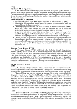 ICAR
(1) Integrated farming systems
ICAR-Indian Institute of Farming Systems Research, Modipuram (Uttar Pradesh) is
engaged in on station and on-farm research through AICRP on Integrated Farming Systems.
Farming system models developed at various locations gives hope for realizing higher returns for
farmers from a unit land. Region specific integrated farming systems models are synthesized under
this network project.
Important features of IFS models
▪ Representative district of the NARP zone was selected for developing an IFS model.
▪ Site specific IFS models have been developed for mean of the holding size of small and
marginal farmers in the representative
▪ The first priority of synthesized IFS model is to meet the demand of household for 6F’s
(food, feed, fodder, fibre, fertilizer and fuel). The remaining area can be utilized for
commercial cropping systems/activities to enhance the profit for the family.
▪ Requirement of various commodities for the family was worked out using ICMR
standards. The gaps in production of required commodities in the existing systems were
identified and cropping system and related components were selected to meet the gaps.
▪ The best available technologies in the domain area were employed for synthesized models.
▪ Standard values of different parameters were worked out for existing farming systems and
synthesized models. e.g. input requirements, available residues/waste, water productivity,
man days required, cost of farming system, saving of produce for sale, sustainability
parameters, etc.
(2) Krishi Vigyan Kendras (KVKs)
Krishi Vigyan Kendras (KVKs), established under the Indian Council of Agricultural
Research (ICAR), play a crucial role in enhancing agricultural productivity and improving
farmers' livelihoods across India through different types of extension activities. The Indian
Council of Agricultural Research (ICAR) is the apex body responsible for overseeing the
establishment and functioning of KVKs. The main functions of KVKs are 1) Technology
dissemination 2) Training and capacity building 3) Demonstrations 4) On-farm testing 5)Advisory
services 6) Entrepreneurship Development 7) Linkage with research institutes.
OTHER ORGANISATIONS
AMUL
AMUL has not only revolutionized India's dairy industry but also created sustainable
livelihood opportunities for millions of rural farmers. The cooperative model, centred around dairy
production, has had a profound impact on both the agricultural economy and rural development.
The Amul Model is a three-tier cooperative structure. This structure consists of a Dairy
Cooperative Society at the village level affiliated to a Milk Union at the District level which in
turn is further federated into a Milk Federation at the State level. The above three-tier structure
was set-up in order to delegate the various functions, milk collection is done at the Village Dairy
Society, Milk Procurement & Processing at the District Milk Union and Milk & Milk Products
Marketing at the State Milk Federation. This helps in eliminating not only internal competition
but also ensuring that economies of scale is achieved. This structure was first evolved at Amul in
Gujarat and thereafter replicated all over the country under the Operation Flood Programme, it is
known as the 'Amul Model' or 'Anand Pattern' of Dairy Cooperatives.
NDDB
The National Dairy Development Board (NDDB) plays a pivotal role in improving the
livelihoods of rural farmers, particularly in the dairy sector, through the promotion of dairy-based
livelihoods across India. The NDDB's work is deeply embedded in the cooperative structure that
empowers farmers, particularly in rural regions, by providing access to resources, knowledge, and
markets.
 