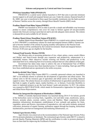 Schemes and programs by Central and State Government
PM-Kisan Samadhan Nidhi (PM-KISAN)
PM-KISAN is a central sector scheme launched in 2019 that aims to provide minimum
income support to all small and marginal farmers per year. Under the scheme, financial benefit of
Rs. 6000/- per year is transferred in three equal four-monthly instalments into the bank accounts
of farmers’ families across the country, through Direct Benefit Transfer (DBT) mode.
Pradhan Mantri Fasal Bima Yojana (PMFBY)
PMFBY was launched in 2016 in order to provide a simple and affordable crop insurance
product to ensure comprehensive risk cover for crops to farmers against all non-preventable
natural risks from pre-sowing to post-harvest and to provide adequate claim amount. The scheme
is demand driven and available for all farmers.
Pradhan Mantri Kisan MaanDhan Yojana (PM-KMY)
Pradhan Mantri Kisan Maandhan Yojna (PMKMY) is a central sector scheme launched
in 2019. PM-KMY is contributory scheme for small and marginal farmers (SMFs). Farmers can
opt to become member of the scheme by paying monthly subscription to the Pension Fund.
Similar, amount will be contributed by the Central Government. Small and marginal farmers
between 18-40 years age are eligible for the benefits.
National Food Security Mission (NFSM)
The Mission aims at increasing production of rice, wheat, pulses, coarse cereals (Maize
and Barley) and Nutri-Cereals through area expansion and productivity enhancement in a
sustainable manner. Other objectives include restoring soil fertility and productivity at the
individual farm level, enhancing farm level economy and post-harvest value addition at farm gate.
Government has taken many steps to achieve the aim of International Year of Millets
(IYM) 2023. Millet missions have been launched across 13 states including. Start-ups and FPOs
have been established and are operational in the millet ecosystem.
Rashtriya Krishi Vikas Yojana
Rashtriya Krishi Vikas Yojana (RKVY), a centrally sponsored scheme was launched in
2007 as an umbrella scheme to promote the development of agriculture and allied sectors. The
scheme aims to fill the resources gap of agriculture and allied sectors by providing financial
support to states. The scheme focuses on creation of infrastructure in agriculture and allied sectors
that help in supply of quality inputs, market facilities, etc. to farmers. It provides flexibility to
states to implement projects as per the local farmers’ needs and priorities. In 2017, the scheme
was renamed as RKVY-RAFTAAR, which stands for Remunerative Approaches for Agriculture
and Allied Sector Rejuvenation.
Mission for Integrated Development of Horticulture (MIDH)
MIDH, a Centrally Sponsored Scheme was launched during 2014-15 for holistic growth
of the horticulture sector covering fruits, vegetables, root and tuber crops, mushrooms, spices,
flowers, aromatic plants, coconut, cashew, cocoa and Bamboo. Major components include
plantation infrastructure development, establishment of new orchards and gardens for fruits,
vegetables, spices and flowers, rejuvenation of unproductive, old, and senile orchards, protected
cultivation, promotion of organic farming, pollination support through bee keeping, horticulture
mechanization, post-harvest management and marketing infrastructure, etc.
National Agro-forestry Policy
Agro-forestry was conceived on the recommendation of the National Agro-forestry Policy
2014 to promote plantation on farmlands. The restructured agro-forestry under RKVY is aimed to
provide Quality Planting Materials (QPM) and the certification in order to promote planting of
trees on farm land for improving the livelihood of farmers.
 