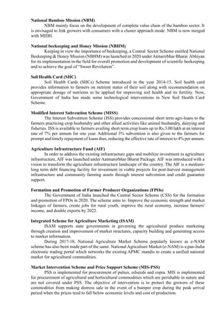 National Bamboo Mission (NBM)
NBM mainly focus on the development of complete value chain of the bamboo sector. It
is envisaged to link growers with consumers with a cluster approach mode. NBM is now merged
with MIDH.
National beekeeping and Honey Mission (NBHM)
Keeping in view the importance of beekeeping, a Central Sector Scheme entitled National
Beekeeping & Honey Mission (NBHM) was launched in 2020 under Atmarirbhar Bharat Abhiyan
for its implementation in the field for overall promotion and development of scientific beekeeping
and to achieve the goal of “Sweet Revolution”.
Soil Health Card (SHC)
Soil Health Cards (SHCs) Scheme introduced in the year 2014-15. Soil health card
provides information to farmers on nutrient status of their soil along with recommendation on
appropriate dosage of nutrients to be applied for improving soil health and its fertility. Now,
Government of India has made some technological interventions in New Soil Health Card
Scheme.
Modified Interest Subvention Scheme (MISS)
The Interest Subvention Scheme (ISS) provides concessional short term agri-loans to the
farmers practicing crop husbandry and other allied activities like animal husbandry, dairying and
fisheries. ISS is available to farmers availing short term crop loans up to Rs.3.00 lakh at an interest
rate of 7% per annum for one year. Additional 3% subvention is also given to the farmers for
prompt and timely repayment of loans thus, reducing the effective rate of interest to 4% per annum.
Agriculture Infrastructure Fund (AIF)
In order to address the existing infrastructure gaps and mobilize investment in agriculture
infrastructure, AIF was launched under Aatmanirbhar Bharat Package. AIF was introduced with a
vision to transform the agriculture infrastructure landscape of the country. The AIF is a medium-
long term debt financing facility for investment in viable projects for post-harvest management
infrastructure and community farming assets through interest subvention and credit guarantee
support.
Formation and Promotion of Farmer Producer Organizations (FPOs)
The Government of India launched the Central Sector Scheme (CSS) for the formation
and promotion of FPOs in 2020. The scheme aims to: Improve the economic strength and market
linkages of farmers, create jobs for rural youth, improve the rural economy, increase farmers'
income, and double exports by 2022.
Integrated Scheme for Agriculture Marketing (ISAM)
ISAM supports state governments in governing the agricultural produce marketing
through creation and improvement of market structures, capacity building and generating access
to market information.
During 2017-18, National Agriculture Market Scheme popularly known as e-NAM
scheme has also been made part of the same. National Agriculture Market (e-NAM) is a pan-India
electronic trading portal which networks the existing APMC mandis to create a unified national
market for agricultural commodities.
Market Intervention Scheme and Price Support Scheme (MIS-PSS)
PSS is implemented for procurement of pulses, oilseeds and copra. MIS is implemented
for procurement of agricultural and horticultural commodities which are perishable in nature and
are not covered under PSS. The objective of intervention is to protect the growers of these
commodities from making distress sale in the event of a bumper crop during the peak arrival
period when the prices tend to fall below economic levels and cost of production.
 