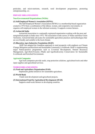 pesticides, and micro-nutrients, research, rural development programmes, promoting
entrepreneurship, etc.
PRIVATE ORGANISATIONS
Non-Governmental Organizations (NGOs)
(1) Self-Employed Women’s Association (SEWA)
The Self-Employed Women’s Association (SEWA) is a membership-based organization
created in 1972 from a combination of the labour, women, and cooperative movements, to
organize self-employed women in the informal economy. It supports women farmers.
(2) ActionAid India
ActionAid Association is a nationally registered organisation working with the poor and
marginalised people in India since 1972. The association works across 25 States and three Union
Territories. ActionAid India advocates for sustainable agriculture practices and technologies that
are eco-friendly and suitable to the local climate.
(3) Bharatiya Agro Industries Foundation (BAIF)
BAIF has adopted the Gandhian approach to rural prosperity with emphasis on Climate
Change Mitigation and Resilient and Sustainable Community Livelihoods. BAIF is implementing
major Nature-positive programmes such as Livestock Development, Natural Resources
Management, Agri-Horti-Forestry (Wadi) and Agrobiodiversity Conservation for Sustainable
Livelihoods and Enriched Environment.
Agri-tech Companies
Agri-tech companies provide seeds, crop protection solutions, agricultural tools and other
input supplies and agricultural services.
WORLD ORGANIZATIONS
(1) Food and Agriculture Organization (FAO)
Implements global initiatives for sustainable agriculture.
(2) World Bank
Funds rural development and agricultural projects.
(3) International Fund for Agricultural Development (IFAD)
Supports small-scale farmers in developing countries.
 