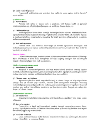 (2) Land ownership issues
Fragmented landholdings and uncertain land rights in some regions restrict farmers’
opportunities.
(D) Social risks
(1) Personal risks
Personal risk refers to factors such as problems with human health or personal
relationships that can affect the farm business. e.g. accidents, illness, death, etc.
(2) Labour shortage
Indian agriculture faces labour shortage due to agricultural workers’ preference for non-
agricultural sector and migration of young people to urban areas for better job prospects. It poses
a significant challenge in agriculture, impacting the timely execution of agricultural operations
and crop management.
(3) Skill and education
Farmers often lack technical knowledge of modern agricultural techniques and
technologies due to poor literacy and insufficient extension services, which limit their ability to
maximize productivity.
Success factors
Despite these challenges, there are several factors that contribute to the success of farming-
based livelihoods in India. Risk management involves adopting strategies that can mitigate
negative financial effects from such uncertainties.
(A) Environment management
(1) Sustainable practices
Adoption of sustainable practices like crop diversification, precision farming, organic
methods, natural farming practices, conservation agriculture, low-input practices and agroforestry
reduce input costs, maintain soil health and enhance long-term viability.
(2) Climate smart agriculture
Agricultural practices which respond effectively to climate change can help adapt climate
change. Use of resilient crop varieties, efficient water management techniques including
watershed programmes and ground water recharge, and sustainable practices together with use of
weather apps and services offering short-term and long-term weather forecast, etc. reduce the
impact of climate change.
(B) Economic resilience
(1) Diversification
Engaging in multiple income-generating activities reduces dependency on a single source
of income.
(2) Access to markets
Connectivity to local and international markets through cooperatives ensures better
pricing. Digital platforms like e-NAM facilitates fair prices by connecting farmers with buyers
nationwide, bypassing intermediaries.
(3) Financial inclusion
Loans and microfinance enable farmers’ investment in inputs and technologies. Insurance
reduce vulnerability to economic shocks.
 