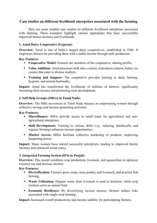 Case studies on different livelihood enterprises associated with the farming
Here are some notable case studies on different livelihood enterprises associated
with farming. These examples highlight various approaches that have successfully
improved farmer incomes and livelihoods:
1. Amul Dairy Cooperative (Gujarat):
Overview: Amul is one of India’s largest dairy cooperatives, established in 1946. It
empowers farmers by providing them with a stable income through milk production.
Key Features:
▪ Cooperative Model: Farmers are members of the cooperative, sharing profits.
▪ Value Addition: Amul processes milk into a variety of products (cheese, butter, ice
cream) that cater to diverse markets.
▪ Training and Support: The cooperative provides training in dairy farming,
hygiene, and animal husbandry.
Impact: Amul has transformed the livelihoods of millions of farmers, significantly
increasing their income and promoting rural development.
2. Self-Help Groups (SHGs) in Tamil Nadu:
Overview: The SHG movement in Tamil Nadu focuses on empowering women through
collective savings and income-generating activities.
Key Features:
▪ Microfinance: SHGs provide access to small loans for agricultural and non-
agricultural enterprises.
▪ Skill Development: Training in various skills (e.g., tailoring, handicrafts, and
organic farming) enhances income opportunities.
▪ Market Access: SHGs facilitate collective marketing of products, improving
bargaining power.
Impact: Many women have started successful enterprises, leading to improved family
incomes and enhanced social status.
3. Integrated Farming System (IFS) in Punjab:
Overview: This model combines crop production, livestock, and aquaculture to optimize
resource use and increase income.
Key Features:
▪ Diversification: Farmers grow crops, raise poultry and livestock, and practice fish
farming.
▪ Waste Utilization: Organic waste from livestock is used as fertilizer, while crop
residues serve as animal feed.
▪ Economic Resilience: By diversifying income sources, farmers reduce risks
associated with single-crop farming.
Impact: Increased overall productivity and income stability for participating farmers.
 