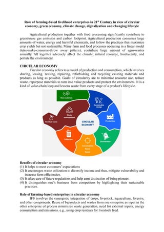 Role of farming-based livelihood enterprises in 21st
Century in view of circular
economy, green economy, climate change, digitalization and changing lifestyle
Agricultural production together with food processing significantly contribute to
greenhouse gas emission and carbon footprint. Agricultural production consumes large
amounts of water, energy and harmful chemicals, and follow the practices that maximize
crop yields but not sustainable. Many farm and food processes operating in a linear model
(take-make-consume-throw away pattern), contribute large amount of agro-wastes
annually. All together adversely affect the climate, natural resource, biodiversity, and
pollute the environment.
CIRCULAR ECONOMY
Circular economy refers to a model of production and consumption, which involves
sharing, leasing, reusing, repairing, refurbishing and recycling existing materials and
products as long as possible. Goals of circularity are to minimise resource use, reduce
waste, repurpose materials to turn into value products and protect the environment. It is a
kind of value-chain loop and lessens waste from every stage of a product's lifecycle.
Benefits of circular economy
(1) It helps to meet customers’ expectations
(2) It encourages waste utilization to diversify income and thus, mitigate vulnerability and
increase farm efficiencies.
(3) It takes care of future regulations and help earn distinction of being pioneer.
(4) It distinguishes one’s business from competitors by highlighting their sustainable
practices.
Role of farming-based enterprises in circular economy
IFS involves the synergistic integration of crops, livestock, aquaculture, forestry,
and other components. Reuse of byproducts and wastes from one enterprise as input in the
other enterprise of process minimizes waste generation, need for external inputs, energy
consumption and emissions. e.g., using crop residues for livestock feed.
 