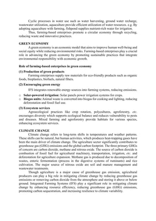 Cyclic processes in water use such as water harvesting, ground water recharge,
wastewater utilization, aquaculture provide efficient utilization of water resources. e.g. By
adopting aquaculture with farming, fishpond supplies nutrient-rich water for irrigation.
Thus, farming-based enterprises promote a circular economy through recycling,
reducing waste and innovative practices.
GREEN ECONOMY
A green economy is an economic model that aims to improve human well-being and
social equity while reducing environmental risks. Farming-based enterprises play a crucial
role in advancing the green economy by promoting sustainable practices that integrate
environmental responsibility with economic growth.
Role of farming-based enterprises in green economy
(1) Production of green products
Farming enterprises supply raw materials for eco-friendly products such as organic
foods, bioplastics, biofuels, natural fibers.
(2) Encouraging green energy
IFS integrates renewable energy sources into farming systems, reducing emissions.
o Solar-powered irrigation: Solar panels power irrigation systems for crops.
o Biogas units: Animal waste is converted into biogas for cooking and lighting, reducing
deforestation and fossil fuel use.
(3) Ecosystem services
Agroecological practices like crop rotation, polycultures, agroforestry, etc.
encourages diversity which supports ecological balance and reduces vulnerability to pests
and diseases. Mixed farming and agroforestry provide habitats for various species,
enhancing ecosystem services.
CLIMATE CHANGE
Climate change refers to long-term shifts in temperatures and weather patterns.
These shifts can be natural, but human activities, which produces heat-trapping gases have
been the main driver of climate change. The agriculture sector significantly contributes to
greenhouse gas (GHG) emissions and the global carbon footprint. The three primary GHGs
of concern are carbon dioxide, methane and nitrous oxide. The source of carbon dioxide is
combustion of fossil fuel for agricultural machinery, transportation, irrigation, etc. and
deforestation for agriculture expansion. Methane gas is produced due to decomposition of
wastes, enteric fermentation (process in the digestive systems of ruminants) and rice
cultivation. The major source of nitrous oxide are soil and manure management and
wastewater treatments.
Though agriculture is a major cause of greenhouse gas emission, agricultural
producers can play a big role in mitigating climate change by reducing greenhouse gas
emissions or removing carbon dioxide from the atmosphere and storing it above or below
ground. Integrated Farming Systems (IFS) play a significant role in mitigating climate
change by enhancing resource efficiency, reducing greenhouse gas (GHG) emissions,
promoting carbon sequestration, and increasing resilience to climate variability.
 