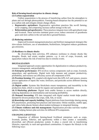 Role of farming-based enterprises in climate change
(1) Carbon sequestration
Carbon sequestration is the process of transferring carbon from the atmosphere to
plants and soil through photosynthesis. Farming-based enterprises has the potential to act
as a carbon sink and mitigate climate change effects.
o Regenerative agriculture: Regenerative agriculture practices like no-till farming,
cover cropping, and composting increase carbon storage in the soil.
o Reforestation and agroforestry: These practices integrate trees with agricultural crops
and livestock. These activities maintain green cover, reduce emissions of greenhouse
gases and store carbon in the soil and above-ground biomass.
(2) Reducing emissions
Improved livestock management practices and fertilizer management strategies like
slow-release fertilizers, use of amendments, biofertilizers, fertigation reduces greenhouse
gas emissions.
(3) Resilience to climate shocks
By diversifying farm activities, IFS enhances resilience to climate shocks like
droughts, floods, and erratic weather patterns. e.g. A mix of crops, livestock, and
aquaculture reduces the risk of total loss due to extreme events.
DIGITALIZATION
Integrated approach creates opportunities for digitalization to enhance productivity,
resource management, and profitability.
(1) Enterprise performance: IFS involves various components such as crops, livestock,
aquaculture, and agroforestry. Digital tools help measure and compare productivity,
profitability, and resource use efficiency across all components of IFS.
(2) Precision farming: IFS, coupled with digital tools like GPS, IoT, and sensors, ensures
precise application of inputs like water, fertilizers, and pesticides across different farming
components.
(3) Digital audits: Systems like blockchain ensure transparency and traceability in the
production chain, which is crucial for organic and sustainable certification.
(4) E-Marketing platforms: Digital tools enable farmers to access markets directly,
reducing dependency on intermediaries and increasing profitability.
(5) Demand forecasting: IFS data integrated with digital market trends helps predict
demand for diverse products like crops, milk, fish, or wood.
(6) Knowledge and capacity building: Digital platforms foster knowledge sharing among
IFS practitioners, promoting best practices and innovation. Online modules, mobile apps,
and videos help educate farmers about modem techniques in integrated farming.
(7) Climate resilience and risk management: Digitalization provides real-time weather
updates, helping farmers plan activities for different IFS components.
CHANGING LIFESTYLE
Integration of different farming-based livelihood enterprises such as crops,
livestock, poultry, fisheries, and agroforestry within a farm creates a sustainable,
diversified, and efficient production system. It plays a crucial role in transforming
lifestyles, especially in rural and agricultural communities. It impacts the lifestyle in the
following ways:
 